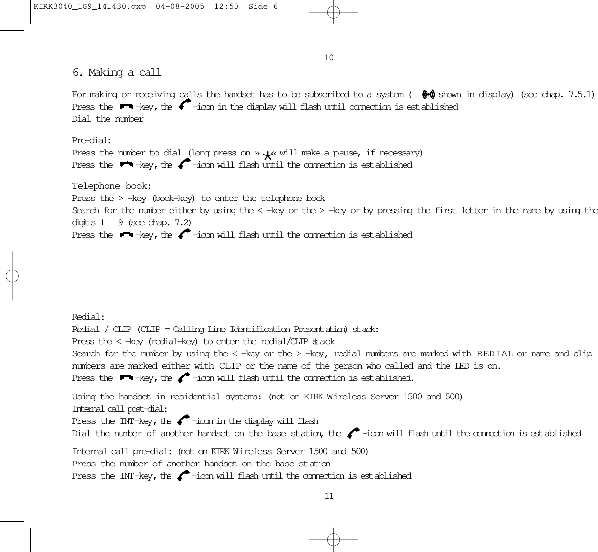 1011Redial:Redial / CLIP (CLIP = Calling Line Identification Present ation) st ack:Press the &lt; -key (redial-key) to enter the redial/CLIP st ackSearch for the number by using the &lt; -key or the &gt; -key, redial numbers are marked with  REDIAL or name and clipnumbers are marked either with  CLIP or the name of the person who called and the LED is on.Press the  -key, the  -icon will flash until the connection is est ablished.Using the handset in residential systems: (not on KIRK W ireless Server 1500 and 500)Internal call post-dial:Press the INT-key , the  -icon in the display will flashDial the number of another handset on the base st ation, the  -icon will flash until the connection is est ablishedInternal call pre-dial: (not on KIRK W ireless Server 1500 and 500)Press the number of another handset on the base st ationPress the INT-key , the  -icon will flash until the connection is est ablished6. Making a callFor making or receiving calls the handset has to be subscribed to a system (     shown in display) (see chap. 7.5.1)Press the  -key, the  -icon in the display will flash until connection is est ablishedDial the numberPre-dial:Press the number to dial (long press on » *« will make a p ause, if necessary)Press the  -key, the  -icon will flash until the connection is est ablishedTelephone book:Press the &gt; -key (book-key) to enter the telephone bookSearch for the number either by using the &lt; -key or the &gt; -key or by pressing the first letter in the name by using thedigit s 1  9 (see chap. 7.2)Press the  -key, the  -icon will flash until the connection is est ablishedKIRK3040_1G9_141430.qxp  04-08-2005  12:50  Side 6