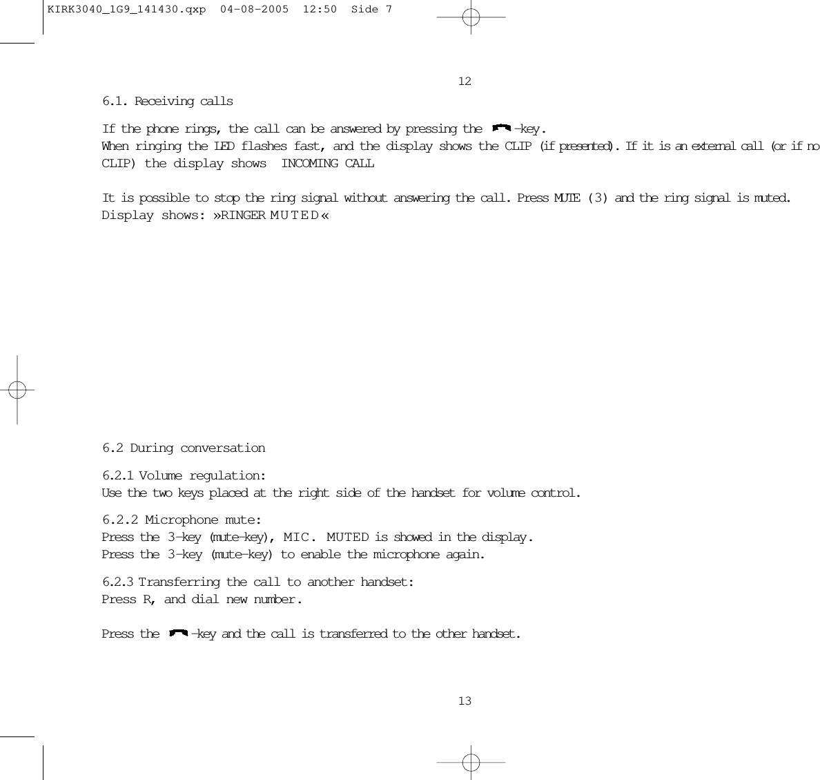 6.1. Receiving callsIf the phone rings, the call can be answered by pressing the  -key.When ringing the LED flashes fast, and the display shows the CLIP (if presented). If it is an external call (or if noCLIP) the display shows INCOMING CALL It is possible to stop the ring signal without answering the call. Press MUTE ( 3 ) and the ring signal is muted.Display shows: »RINGER MUTED«6.2 During conversation6.2.1 Volume regulation:Use the two keys placed at the right side of the handset for volume control.6.2.2 Microphone mute:Press the  3 -key (mute-key),  MIC. MUTED is showed in the display .Press the  3 -key (mute-key) to enable the microphone again.6.2.3 T ransferring the call to another handset:Press R, and dial new number.Press the  -key and the call is transferred to the other handset.1213KIRK3040_1G9_141430.qxp  04-08-2005  12:50  Side 7