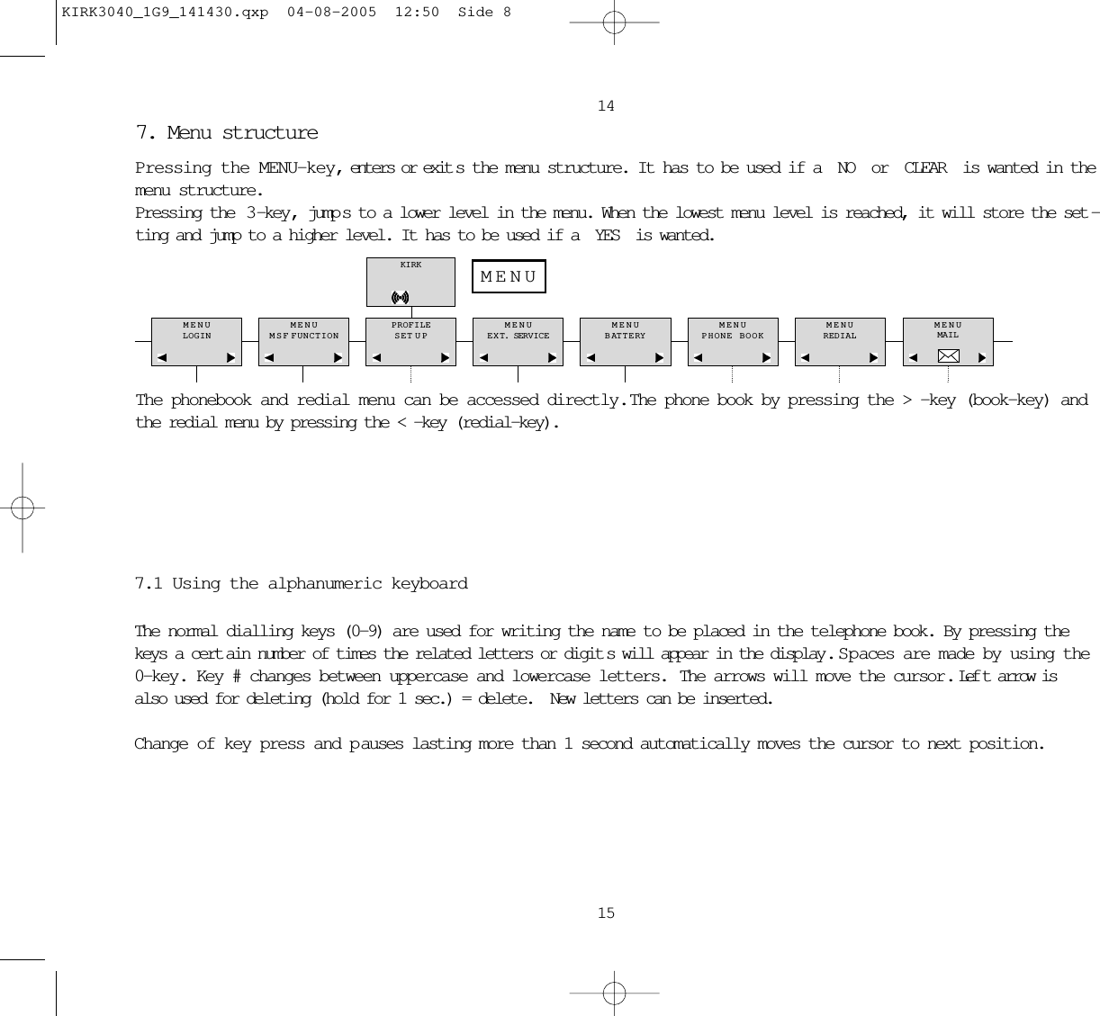 14157. Menu structure Pressing the MENU-key, enters or exit s the menu structure. It has to be used if a NO or CLEAR is wanted in themenu structure.Pressing the  3 -key , jump s to a lower level in the menu. When the lowest menu level is reached, it will store the set -ting and jump to a higher level. It has to be used if a YES is wanted.The phonebook and redial menu can be accessed directly.  The phone book by pressing the &gt; -key (book-key) andthe redial menu by pressing the &lt; -key (redial-key).MENULOGINMENUMSF FUNCTIONPROFILESET UPMENUEXT. SERVICEMENUBATTERYMENUPHONE BOOKMENUREDIALMENUMAILKIRKMENU7.1 Using the alphanumeric keyboardThe normal dialling keys (0-9) are used for writing the name to be placed in the telephone book. By pressing thekeys a cert ain number of times the related letters or digit s will appear in the display . S p aces are made by using the0-key. Key # changes between uppercase and lowercase letters.  The arrows will move the cursor. Lef t arrow isalso used for deleting (hold for 1 sec.) = delete.  New letters can be inserted.Change of key press and p auses lasting more than 1 second automatically moves the cursor to next position.KIRK3040_1G9_141430.qxp  04-08-2005  12:50  Side 8