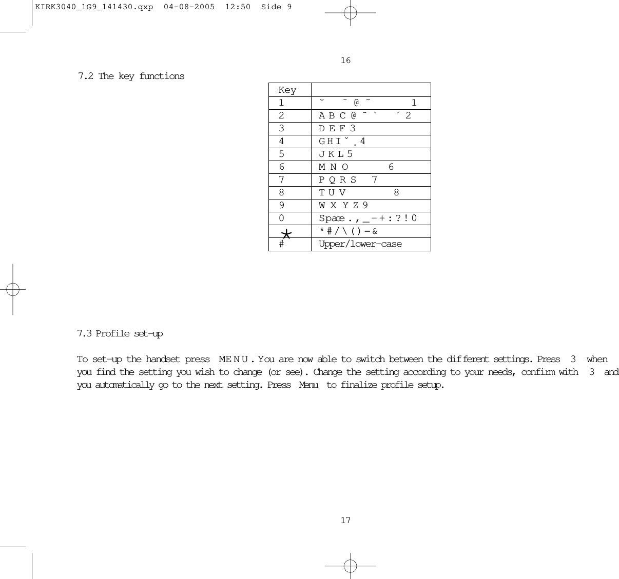 16177.2 The key functions Key1˘  ¯ @ ˜    12 A B C @ ˜ `  ´ 23D E F 34G H I ˇ ˛ 45J K L 56M N O    67 P Q R S  78 T U V     89W X Y Z 90 S p ace . , _ - + : ? ! 0** # / \ ( ) = &amp;#Upper/lower-case7.3 Profile set-upTo set-up the handset press M ENU.  Y ou are now able to switch between the dif ferent settings. Press  3  whenyou find the setting you wish to change (or see). Change the setting according to your needs, confirm with  3  andyou automatically go to the next setting. Press Menu to finalize profile setup. KIRK3040_1G9_141430.qxp  04-08-2005  12:50  Side 9