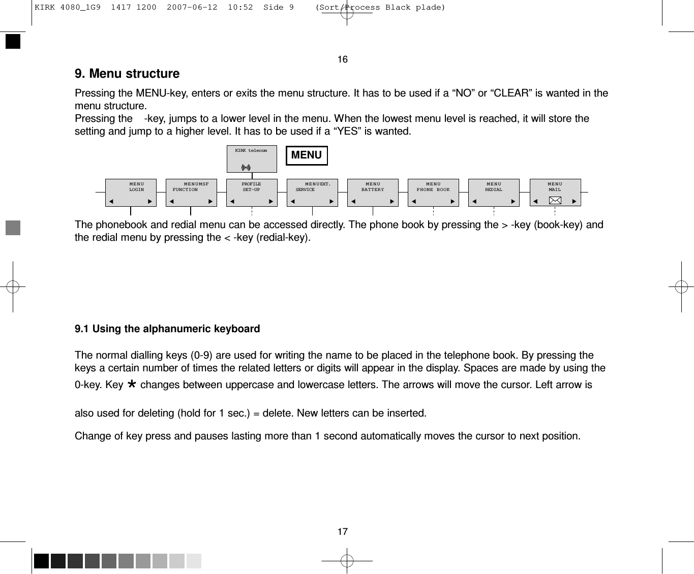 KIRK 4080_1G9  1417 1200  2007-06-12  10:52  Side 9    (Sort/Process Black plade)     16 9. Menu structure  Pressing the MENU-key, enters or exits the menu structure. It has to be used if a “NO” or “CLEAR” is wanted in the menu structure. Pressing the    -key, jumps to a lower level in the menu. When the lowest menu level is reached, it will store the setting and jump to a higher level. It has to be used if a “YES” is wanted.  KIRK telecom   MENU   MENU LOGIN   MENU M S F FUNCTION   PROFILE SET-UP   MENU EXT. SERVICE   MENU BATTERY   MENU PHONE BOOK   MENU REDIAL   MENU MAIL   The phonebook and redial menu can be accessed directly. The phone book by pressing the &gt; -key (book-key) and the redial menu by pressing the &lt; -key (redial-key).         9.1 Using the alphanumeric keyboard  The normal dialling keys (0-9) are used for writing the name to be placed in the telephone book. By pressing the keys a certain number of times the related letters or digits will appear in the display. Spaces are made by using the 0-key. Key * changes between uppercase and lowercase letters. The arrows will move the cursor. Left arrow is also used for deleting (hold for 1 sec.) = delete. New letters can be inserted.  Change of key press and pauses lasting more than 1 second automatically moves the cursor to next position.         17 