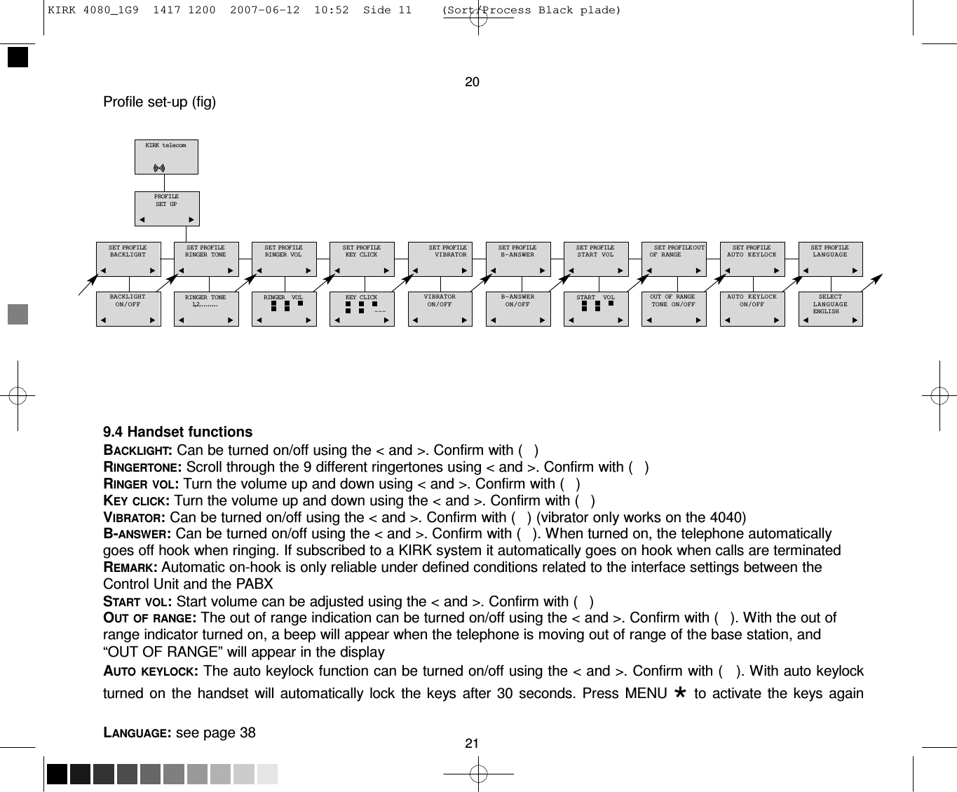 KIRK 4080_1G9  1417 1200  2007-06-12  10:52  Side 11    (Sort/Process Black plade)     20 Profile set-up (fig)   KIRK telecom    PROFILE SET UP   SET PROFILE BACKLIGHT   SET PROFILE RINGER TONE   SET PROFILE RINGER VOL   SET PROFILE KEY CLICK   SET PROFILE VIBRATOR   SET PROFILE B-ANSWER   SET PROFILE START VOL   SET PROFILE OUT OF RANGE   SET PROFILE AUTO  KEYLOCK   SET PROFILE LANGUAGE    BACKLIGHT ON/OFF    RINGER TONE 1,2.........    RINGER  VOL     KEY CLICK  ---    VIBRATOR ON/OFF    B-ANSWER ON/OFF    START  VOL     OUT OF RANGE TONE ON/OFF    AUTO  KEYLOCK ON/OFF    SELECT LANGUAGE ENGLISH        9.4 Handset functions BACKLIGHT: Can be turned on/off using the &lt; and &gt;. Confirm with (   ) RINGERTONE: Scroll through the 9 different ringertones using &lt; and &gt;. Confirm with (   ) RINGER VOL: Turn the volume up and down using &lt; and &gt;. Confirm with (   ) KEY CLICK: Turn the volume up and down using the &lt; and &gt;. Confirm with (   ) VIBRATOR: Can be turned on/off using the &lt; and &gt;. Confirm with (   ) (vibrator only works on the 4040) B-ANSWER: Can be turned on/off using the &lt; and &gt;. Confirm with (   ). When turned on, the telephone automatically goes off hook when ringing. If subscribed to a KIRK system it automatically goes on hook when calls are terminated REMARK: Automatic on-hook is only reliable under defined conditions related to the interface settings between the Control Unit and the PABX START  VOL: Start volume can be adjusted using the &lt; and &gt;. Confirm with (   ) OUT  OF RANGE: The out of range indication can be turned on/off using the &lt; and &gt;. Confirm with (   ). With the out of range indicator turned on, a beep will appear when the telephone is moving out of range of the base station, and “OUT OF RANGE” will appear in the display AUTO  KEYLOCK: The auto keylock function can be turned on/off using the &lt; and &gt;. Confirm with (   ). With auto keylock turned  on the handset  will  automatically  lock the  keys after  30 seconds. Press MENU * to activate the keys  again LANGUAGE: see page 38  21 