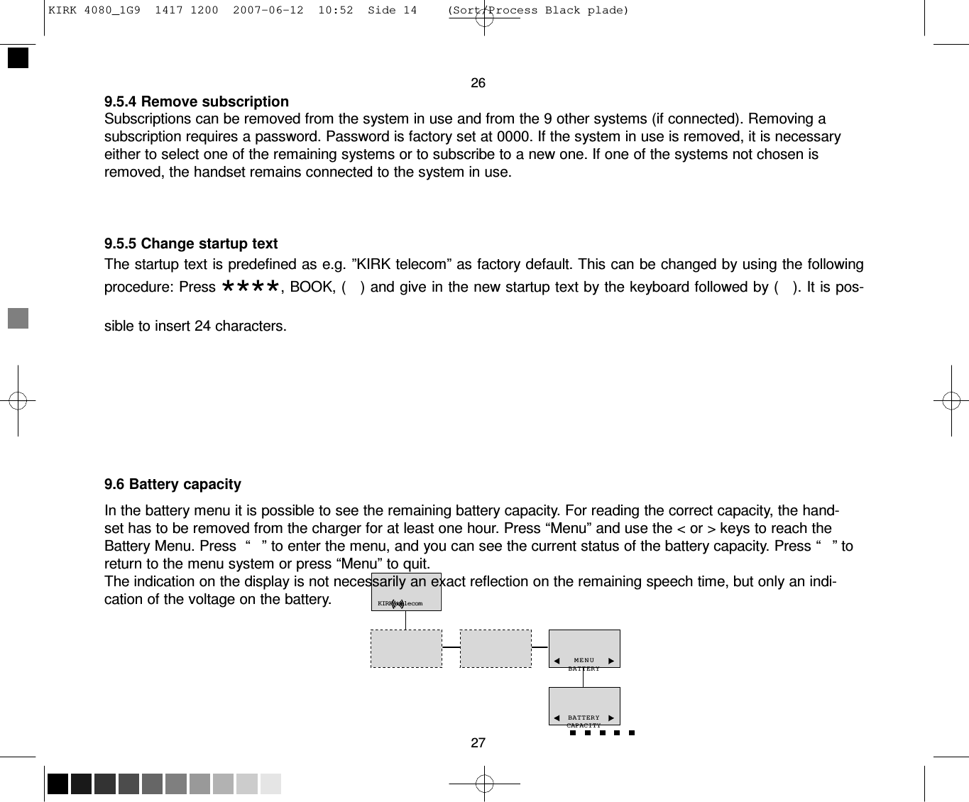 KIRK 4080_1G9  1417 1200  2007-06-12  10:52  Side 14    (Sort/Process Black plade)     26 9.5.4 Remove subscription Subscriptions can be removed from the system in use and from the 9 other systems (if connected). Removing a subscription requires a password. Password is factory set at 0000. If the system in use is removed, it is necessary either to select one of the remaining systems or to subscribe to a new one. If one of the systems not chosen is removed, the handset remains connected to the system in use.     9.5.5 Change startup text The startup text is predefined as e.g. ”KIRK telecom” as factory default. This can be changed by using the following procedure: Press ****, BOOK, (   ) and give in the new startup text by the keyboard followed by (   ). It is pos- sible to insert 24 characters.           9.6 Battery capacity  In the battery menu it is possible to see the remaining battery capacity. For reading the correct capacity, the hand- set has to be removed from the charger for at least one hour. Press “Menu” and use the &lt; or &gt; keys to reach the Battery Menu. Press  “   ” to enter the menu, and you can see the current status of the battery capacity. Press “   ” to return to the menu system or press “Menu” to quit. The indication on the display is not necessarily an exact reflection on the remaining speech time, but only an indi- cation of the voltage on the battery.           KIRK telecom    MENU BATTERY    BATTERY CAPACITY  27 