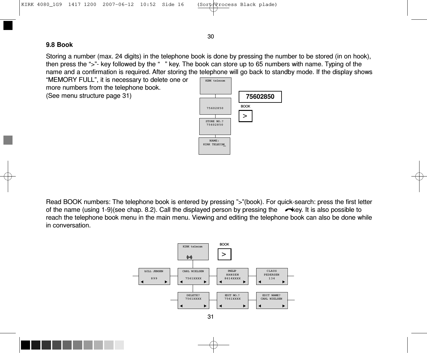 KIRK 4080_1G9  1417 1200  2007-06-12  10:52  Side 16    (Sort/Process Black plade)     30 9.8 Book  Storing a number (max. 24 digits) in the telephone book is done by pressing the number to be stored (in on hook), then press the “&gt;”- key followed by the “   ” key. The book can store up to 65 numbers with name. Typing of the name and a confirmation is required. After storing the telephone will go back to standby mode. If the display shows “MEMORY FULL”, it is necessary to delete one or more numbers from the telephone book. (See menu structure page 31)      KIRK  telecom     75602850    STORE NO.? 75602850     75602850  BOOK  &gt;    NAME: KIRK TELECOM         Read BOOK numbers: The telephone book is entered by pressing ”&gt;”(book). For quick-search: press the first letter of the name (using 1-9)(see chap. 8.2). Call the displayed person by pressing the        key. It is also possible to reach the telephone book menu in the main menu. Viewing and editing the telephone book can also be done while in conversation.   KIRK telecom    BOOK  &gt;   bILL JENSEN  899    CARL NIELSEN  7561XXXX   PHILIP HANSEN  8614XXXX   CLAUS PEDERSEN 134    DELETE? 7561XXXX   EDIT NO.? 7561XXXX   EDIT NAME? CARL NIELSEN   31 