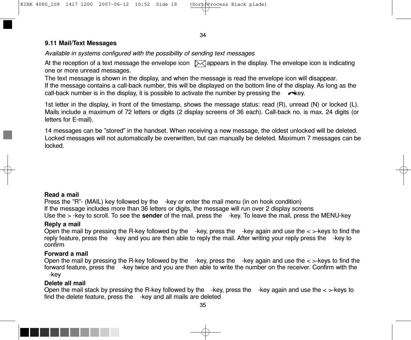 KIRK 4080_1G9  1417 1200  2007-06-12  10:52  Side 18    (Sort/Process Black plade)     34 9.11 Mail/Text Messages  Available in systems configured with the possibility of sending text messages At the reception of a text message the envelope icon         appears in the display. The envelope icon is indicating one or more unread messages. The text message is shown in the display, and when the message is read the envelope icon will disappear. If the message contains a call-back number, this will be displayed on the bottom line of the display. As long as the call-back number is in the display, it is possible to activate the number by pressing the       -key.  1st letter in the display, in front of the timestamp, shows the message status: read (R), unread (N) or locked (L). Mails include a maximum of 72 letters or digits (2 display screens of 36 each). Call-back no. is max. 24 digits (or letters for E-mail).  14 messages can be ”stored” in the handset. When receiving a new message, the oldest unlocked will be deleted. Locked messages will not automatically be overwritten, but can manually be deleted. Maximum 7 messages can be locked.        Read a mail Press the ”R”- (MAIL) key followed by the    -key or enter the mail menu (in on hook condition) If the message includes more than 36 letters or digits, the message will run over 2 display screens Use the &gt; -key to scroll. To see the sender of the mail, press the    -key. To leave the mail, press the MENU-key Reply a mail Open the mail by pressing the R-key followed by the    -key, press the    -key again and use the &lt; &gt;-keys to find the reply feature, press the    -key and you are then able to reply the mail. After writing your reply press the    -key to confirm Forward a mail Open the mail by pressing the R-key followed by the    -key, press the    -key again and use the &lt; &gt;-keys to find the forward feature, press the    -key twice and you are then able to write the number on the receiver. Confirm with the -key Delete all mail Open the mail stack by pressing the R-key followed by the    -key, press the    -key again and use the &lt; &gt;-keys to find the delete feature, press the    -key and all mails are deleted 35 