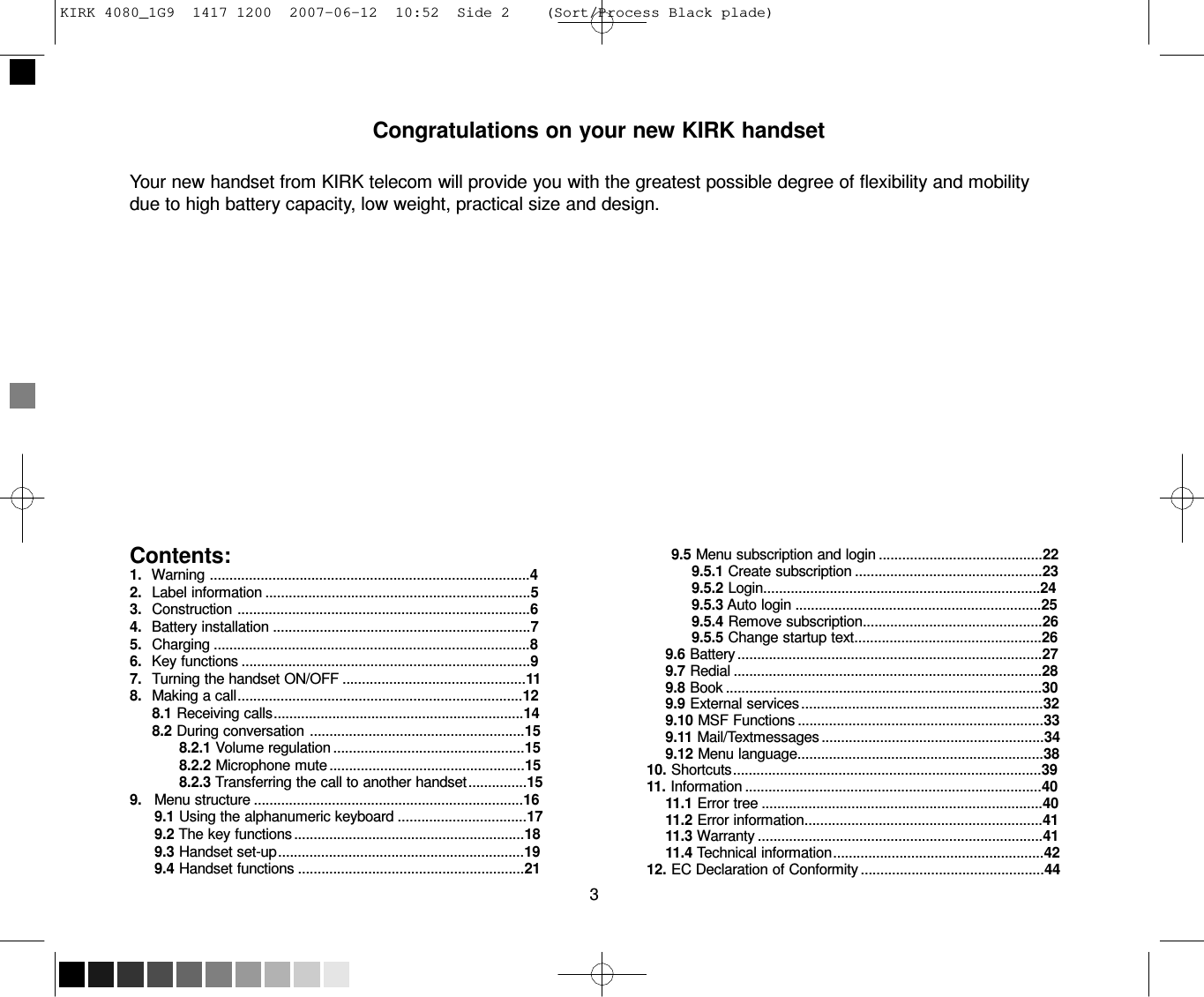 KIRK 4080_1G9  1417 1200  2007-06-12  10:52  Side 2    (Sort/Process Black plade)      Congratulations on your new KIRK handset   Your new handset from KIRK telecom will provide you with the greatest possible degree of flexibility and mobility due to high battery capacity, low weight, practical size and design.                   Contents: 1.  Warning ..................................................................................4 2.  Label information ....................................................................5 3.  Construction ...........................................................................6 4.  Battery installation ..................................................................7 5.  Charging .................................................................................8 6.  Key functions ..........................................................................9 7.  Turning the handset ON/OFF ...............................................11 8.  Making a call .........................................................................12 8.1 Receiving calls ................................................................14 8.2 During conversation .......................................................15 8.2.1 Volume regulation .................................................15 8.2.2 Microphone mute ..................................................15 8.2.3 Transferring the call to another handset ...............15 9.   Menu structure .....................................................................16 9.1 Using the alphanumeric keyboard .................................17 9.2 The key functions ...........................................................18 9.3 Handset set-up ...............................................................19 9.4 Handset functions ..........................................................21  3                   9.5 Menu subscription and login ..........................................22 9.5.1 Create subscription ................................................23 9.5.2 Login.......................................................................24 9.5.3 Auto login ...............................................................25 9.5.4 Remove subscription..............................................26 9.5.5 Change startup text................................................26 9.6 Battery ..............................................................................27 9.7 Redial ...............................................................................28 9.8 Book .................................................................................30 9.9 External services ..............................................................32 9.10 MSF Functions ...............................................................33 9.11 Mail/Textmessages .........................................................34 9.12 Menu language...............................................................38 10. Shortcuts ...............................................................................39 11. Information ............................................................................40 11.1 Error tree ........................................................................40 11.2 Error information.............................................................41 11.3 Warranty .........................................................................41 11.4 Technical information ......................................................42 12. EC Declaration of Conformity ...............................................44  