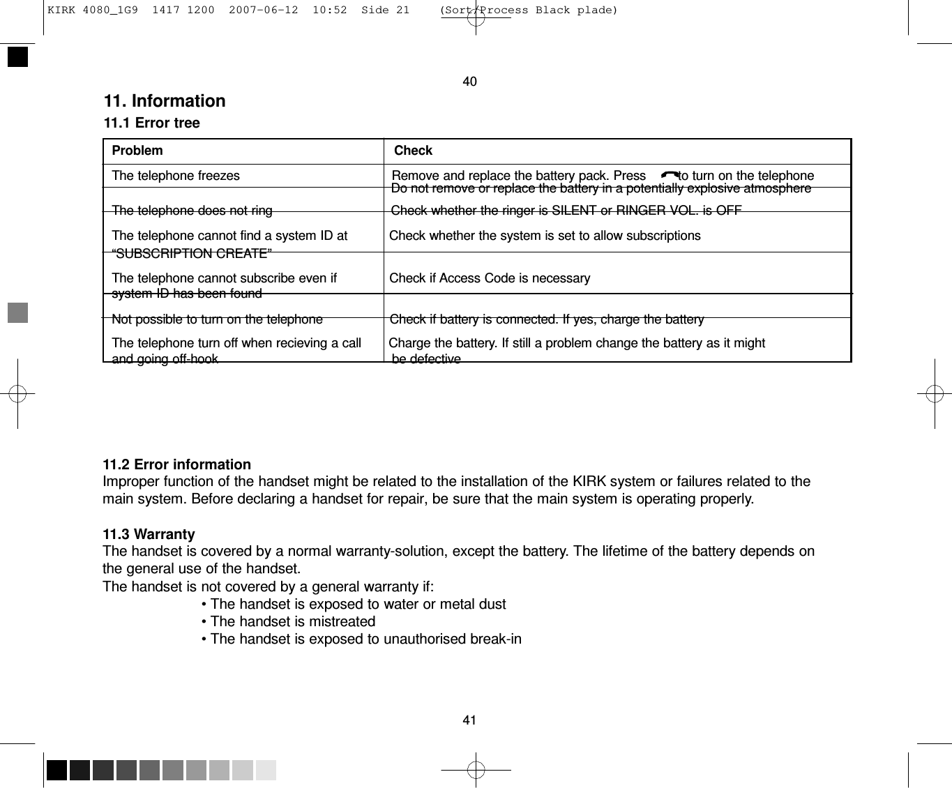 KIRK 4080_1G9  1417 1200  2007-06-12  10:52  Side 21    (Sort/Process Black plade)     40 11. Information 11.1 Error tree  Problem                                                                Check  The telephone freezes                                          Remove and replace the battery pack. Press         to turn on the telephone                                                                                 Do not remove or replace the battery in a potentially explosive atmosphere The telephone does not ring                                 Check whether the ringer is SILENT or RINGER VOL. is OFF The telephone cannot find a system ID at           Check whether the system is set to allow subscriptions “SUBSCRIPTION CREATE”  The telephone cannot subscribe even if              Check if Access Code is necessary system ID has been found  Not possible to turn on the telephone                  Check if battery is connected. If yes, charge the battery  The telephone turn off when recieving a call       Charge the battery. If still a problem change the battery as it might and going off-hook                                                be defective       11.2 Error information Improper function of the handset might be related to the installation of the KIRK system or failures related to the main system. Before declaring a handset for repair, be sure that the main system is operating properly.  11.3 Warranty The handset is covered by a normal warranty-solution, except the battery. The lifetime of the battery depends on the general use of the handset. The handset is not covered by a general warranty if: • The handset is exposed to water or metal dust • The handset is mistreated • The handset is exposed to unauthorised break-in      41 