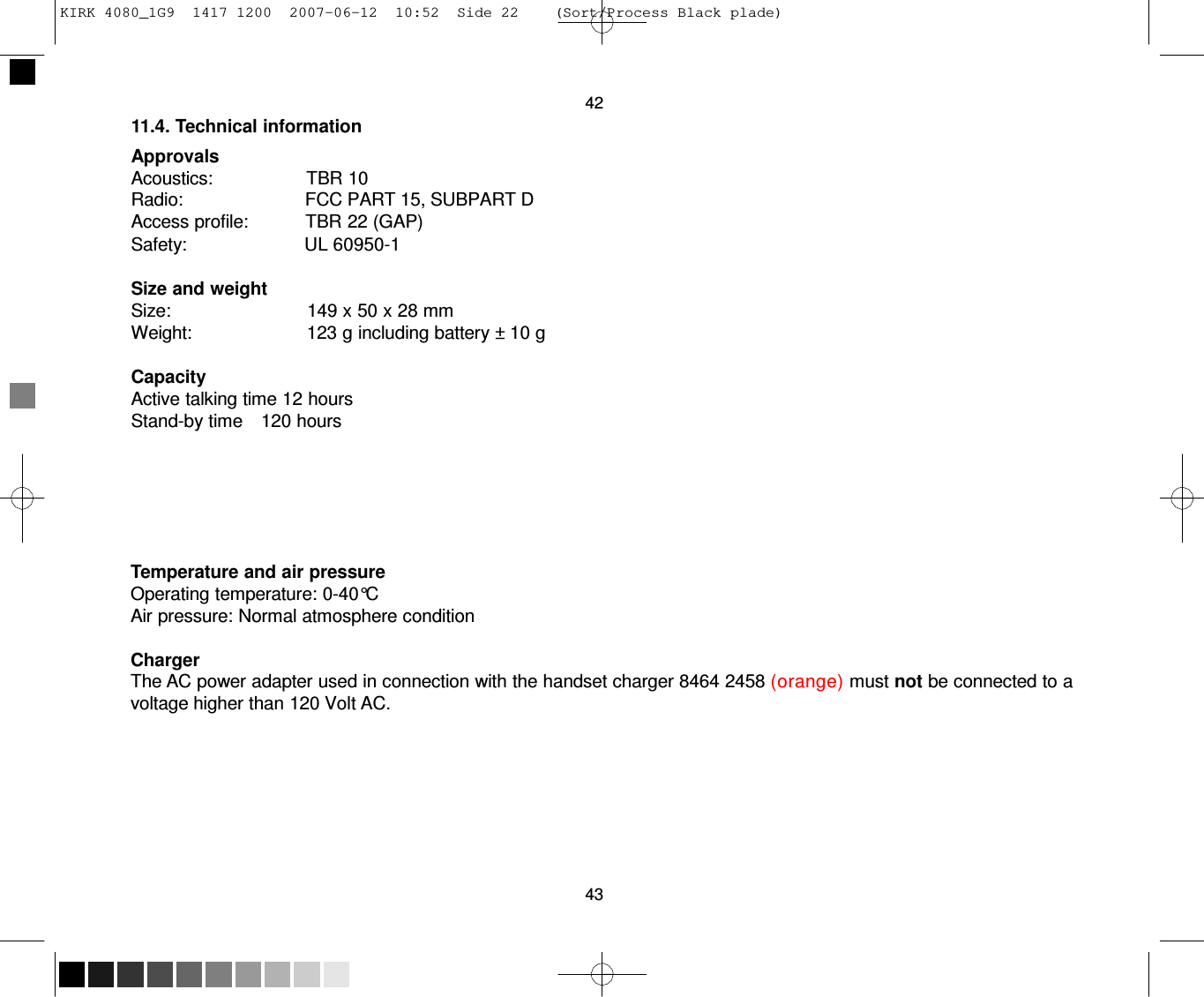 KIRK 4080_1G9  1417 1200  2007-06-12  10:52  Side 22    (Sort/Process Black plade)     42 11.4. Technical information  Approvals Acoustics:                  TBR 10 Radio:                        FCC PART 15, SUBPART D Access profile:           TBR 22 (GAP) Safety:                       UL 60950-1  Size and weight Size:                           149 x 50 x 28 mm Weight:                       123 g including battery ± 10 g  Capacity Active talking time 12 hours Stand-by time    120 hours        Temperature and air pressure Operating temperature: 0-40°C Air pressure: Normal atmosphere condition  Charger The AC power adapter used in connection with the handset charger 8464 2458 (orange) must not be connected to a voltage higher than 120 Volt AC.          43 