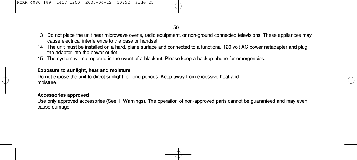 KIRK 4080_1G9  1417 1200  2007-06-12  10:52  Side 25     50 13    Do not place the unit near microwave ovens, radio equipment, or non-ground connected televisions. These appliances may cause electrical interference to the base or handset 14    The unit must be installed on a hard, plane surface and connected to a functional 120 volt AC power netadapter and plug the adapter into the power outlet 15    The system will not operate in the event of a blackout. Please keep a backup phone for emergencies.  Exposure to sunlight, heat and moisture Do not expose the unit to direct sunlight for long periods. Keep away from excessive heat and moisture.  Accessories approved Use only approved accessories (See 1. Warnings). The operation of non-approved parts cannot be guaranteed and may even cause damage. 