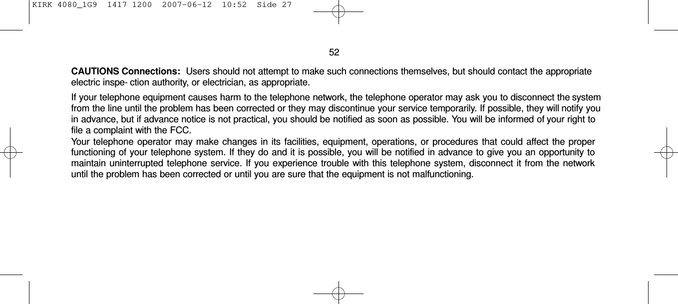 KIRK 4080_1G9  1417 1200  2007-06-12  10:52  Side 27     52  CAUTIONS Connections:    Users should not attempt to make such connections themselves, but should contact the appropriate electric inspe- ction authority, or electrician, as appropriate. If your telephone equipment causes harm to the telephone network, the telephone operator may ask you to disconnect the system from the line until the problem has been corrected or they may discontinue your service temporarily. If possible, they will notify you in advance, but if advance notice is not practical, you should be notified as soon as possible. You will be informed of your right to file a complaint with the FCC. Your telephone operator may make changes in its facilities, equipment, operations, or procedures that could affect the proper functioning of your telephone system. If they do and it is possible, you will be notified in advance to give you an opportunity to maintain uninterrupted telephone service. If you experience trouble with this telephone system, disconnect it from the network until the problem has been corrected or until you are sure that the equipment is not malfunctioning. 