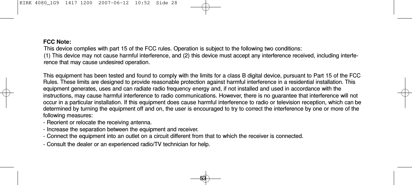 KIRK 4080_1G9  1417 1200  2007-06-12  10:52  Side 28      FCC Note: This device complies with part 15 of the FCC rules. Operation is subject to the following two conditions: (1) This device may not cause harmful interference, and (2) this device must accept any interference received, including interfe- rence that may cause undesired operation.  This equipment has been tested and found to comply with the limits for a class B digital device, pursuant to Part 15 of the FCC Rules. These limits are designed to provide reasonable protection against harmful interference in a residential installation. This equipment generates, uses and can radiate radio frequency energy and, if not installed and used in accordance with the instructions, may cause harmful interference to radio communications. However, there is no guarantee that interference will not occur in a particular installation. If this equipment does cause harmful interference to radio or television reception, which can be determined by turning the equipment off and on, the user is encouraged to try to correct the interference by one or more of the following measures: - Reorient or relocate the receiving antenna. - Increase the separation between the equipment and receiver. - Connect the equipment into an outlet on a circuit different from that to which the receiver is connected. - Consult the dealer or an experienced radio/TV technician for help.     53 