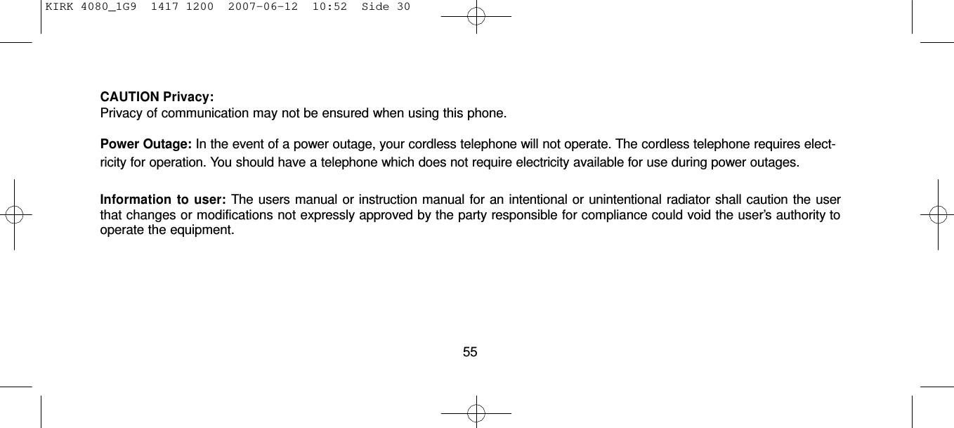 KIRK 4080_1G9  1417 1200  2007-06-12  10:52  Side 30      CAUTION Privacy: Privacy of communication may not be ensured when using this phone.  Power Outage: In the event of a power outage, your cordless telephone will not operate. The cordless telephone requires elect- ricity for operation. You should have a telephone which does not require electricity available for use during power outages.  Information  to  user: The users manual or instruction manual for an intentional or unintentional radiator shall caution the user that changes or modifications not expressly approved by the party responsible for compliance could void the user’s authority to operate the equipment.        55 