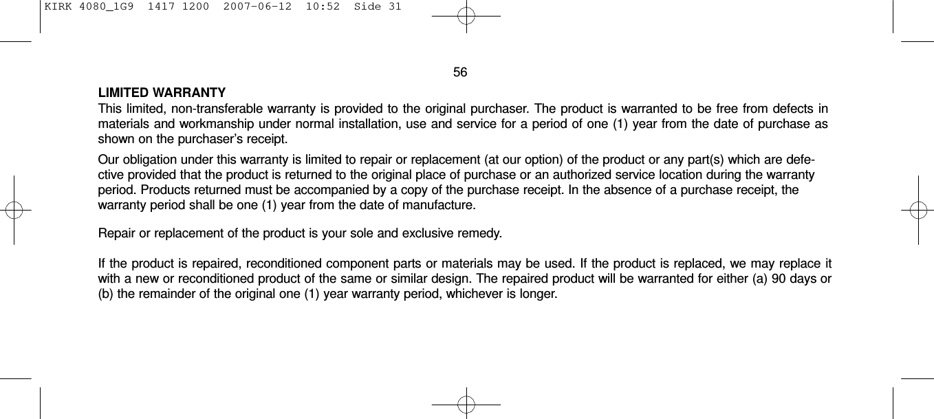 KIRK 4080_1G9  1417 1200  2007-06-12  10:52  Side 31     56  LIMITED WARRANTY This limited, non-transferable warranty is provided to the original purchaser. The product is warranted to be free from defects in materials and workmanship under normal installation, use and service for a period of one (1) year from the date of purchase as shown on the purchaser’s receipt. Our obligation under this warranty is limited to repair or replacement (at our option) of the product or any part(s) which are defe- ctive provided that the product is returned to the original place of purchase or an authorized service location during the warranty period. Products returned must be accompanied by a copy of the purchase receipt. In the absence of a purchase receipt, the warranty period shall be one (1) year from the date of manufacture.  Repair or replacement of the product is your sole and exclusive remedy.  If the product is repaired, reconditioned component parts or materials may be used. If the product is replaced, we may replace it with a new or reconditioned product of the same or similar design. The repaired product will be warranted for either (a) 90 days or (b) the remainder of the original one (1) year warranty period, whichever is longer. 