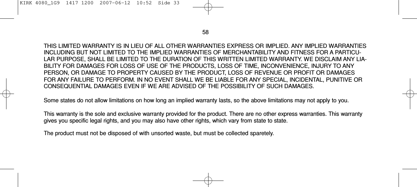 KIRK 4080_1G9  1417 1200  2007-06-12  10:52  Side 33     58  THIS LIMITED WARRANTY IS IN LIEU OF ALL OTHER WARRANTIES EXPRESS OR IMPLIED. ANY IMPLIED WARRANTIES INCLUDING BUT NOT LIMITED TO THE IMPLIED WARRANTIES OF MERCHANTABILITY AND FITNESS FOR A PARTICU- LAR PURPOSE, SHALL BE LIMITED TO THE DURATION OF THIS WRITTEN LIMITED WARRANTY. WE DISCLAIM ANY LIA- BILITY FOR DAMAGES FOR LOSS OF USE OF THE PRODUCTS, LOSS OF TIME, INCONVENIENCE, INJURY TO ANY PERSON, OR DAMAGE TO PROPERTY CAUSED BY THE PRODUCT, LOSS OF REVENUE OR PROFIT OR DAMAGES FOR ANY FAILURE TO PERFORM. IN NO EVENT SHALL WE BE LIABLE FOR ANY SPECIAL, INCIDENTAL, PUNITIVE OR CONSEQUENTIAL DAMAGES EVEN IF WE ARE ADVISED OF THE POSSIBILITY OF SUCH DAMAGES.  Some states do not allow limitations on how long an implied warranty lasts, so the above limitations may not apply to you.  This warranty is the sole and exclusive warranty provided for the product. There are no other express warranties. This warranty gives you specific legal rights, and you may also have other rights, which vary from state to state.  The product must not be disposed of with unsorted waste, but must be collected sparetely.  