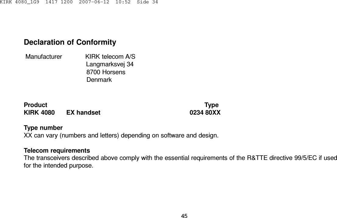 KIRK 4080_1G9  1417 1200  2007-06-12  10:52  Side 34      Declaration of Conformity  Manufacturer             KIRK telecom A/S Langmarksvej 34 8700 Horsens Denmark    Product                                                                                         Type KIRK 4080       EX handset                                                   0234 80XX  Type number XX can vary (numbers and letters) depending on software and design.  Telecom requirements The transceivers described above comply with the essential requirements of the R&amp;TTE directive 99/5/EC if used for the intended purpose.        45 