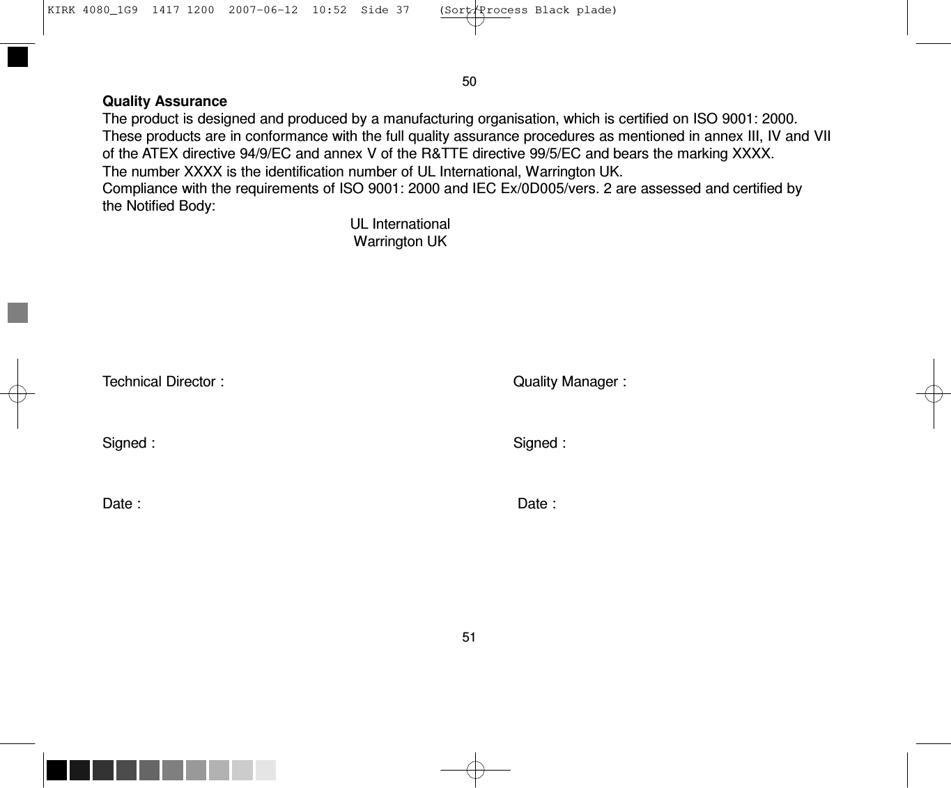   KIRK 4080_1G9  1417 1200  2007-06-12  10:52  Side 37    (Sort/Process Black plade)     50 Quality Assurance The product is designed and produced by a manufacturing organisation, which is certified on ISO 9001: 2000. These products are in conformance with the full quality assurance procedures as mentioned in annex III, IV and VII of the ATEX directive 94/9/EC and annex V of the R&amp;TTE directive 99/5/EC and bears the marking XXXX. The number XXXX is the identification number of UL International, Warrington UK. Compliance with the requirements of ISO 9001: 2000 and IEC Ex/0D005/vers. 2 are assessed and certified by the Notified Body: UL International Warrington UK          Technical Director :  Quality Manager :    Signed :  Signed :    Date :   Date :         51 