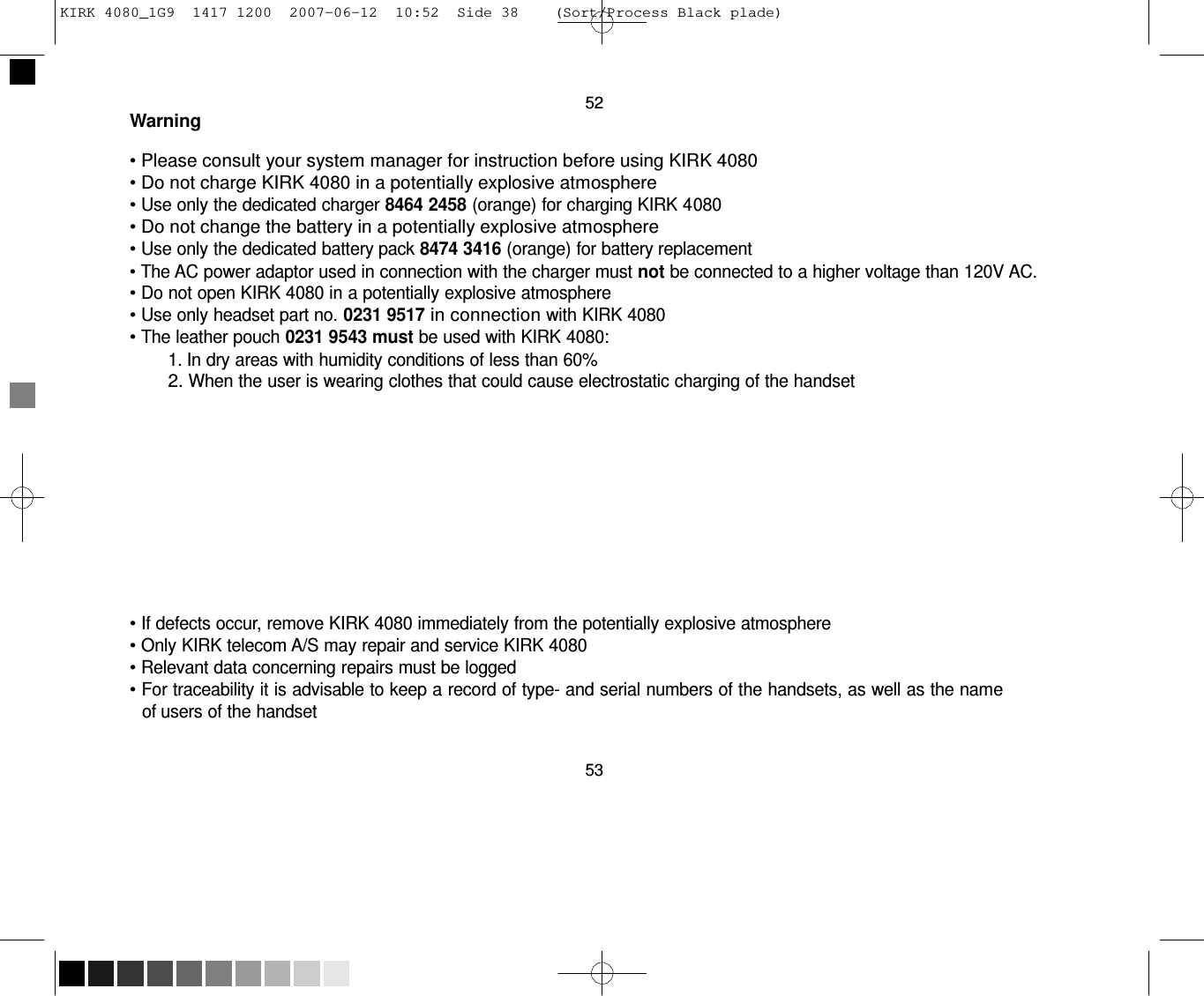 KIRK 4080_1G9  1417 1200  2007-06-12  10:52  Side 38    (Sort/Process Black plade)     52 Warning  • Please consult your system manager for instruction before using KIRK 4080 • Do not charge KIRK 4080 in a potentially explosive atmosphere • Use only the dedicated charger 8464 2458 (orange) for charging KIRK 4080 • Do not change the battery in a potentially explosive atmosphere • Use only the dedicated battery pack 8474 3416 (orange) for battery replacement • The AC power adaptor used in connection with the charger must not be connected to a higher voltage than 120V AC. • Do not open KIRK 4080 in a potentially explosive atmosphere • Use only headset part no. 0231 9517 in connection with KIRK 4080 • The leather pouch 0231 9543 must be used with KIRK 4080: 1. In dry areas with humidity conditions of less than 60% 2. When the user is wearing clothes that could cause electrostatic charging of the handset           • If defects occur, remove KIRK 4080 immediately from the potentially explosive atmosphere • Only KIRK telecom A/S may repair and service KIRK 4080 • Relevant data concerning repairs must be logged • For traceability it is advisable to keep a record of type- and serial numbers of the handsets, as well as the name of users of the handset   53 
