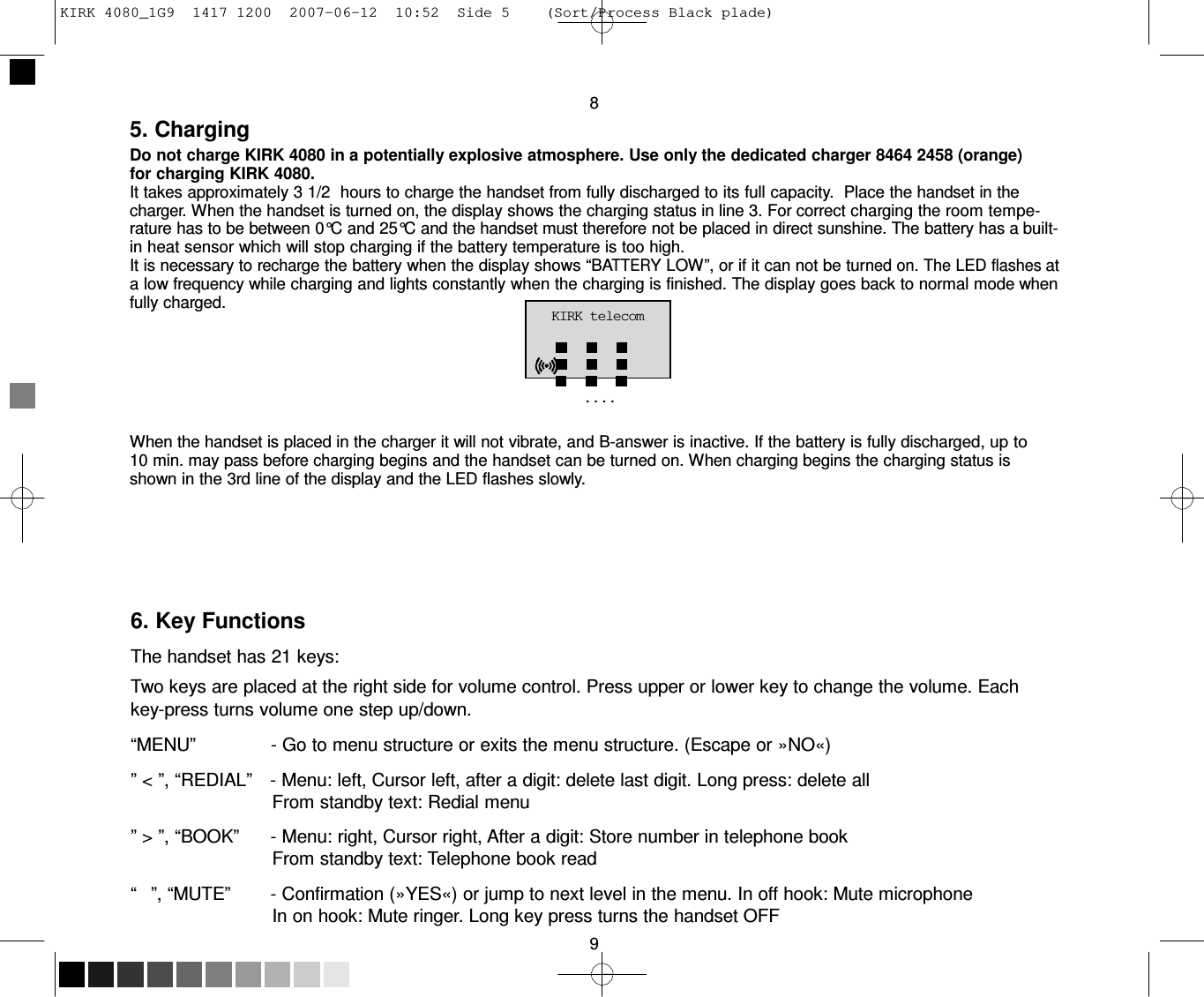 KIRK 4080_1G9  1417 1200  2007-06-12  10:52  Side 5    (Sort/Process Black plade)     8 5. Charging Do not charge KIRK 4080 in a potentially explosive atmosphere. Use only the dedicated charger 8464 2458 (orange) for charging KIRK 4080. It takes approximately 3 1/2  hours to charge the handset from fully discharged to its full capacity.  Place the handset in the charger. When the handset is turned on, the display shows the charging status in line 3. For correct charging the room tempe- rature has to be between 0°C and 25°C and the handset must therefore not be placed in direct sunshine. The battery has a built-in heat sensor which will stop charging if the battery temperature is too high. It is necessary to recharge the battery when the display shows “BATTERY LOW”, or if it can not be turned on. The LED flashes at a low frequency while charging and lights constantly when the charging is finished. The display goes back to normal mode when fully charged. KIRK telecom   ....   When the handset is placed in the charger it will not vibrate, and B-answer is inactive. If the battery is fully discharged, up to 10 min. may pass before charging begins and the handset can be turned on. When charging begins the charging status is shown in the 3rd line of the display and the LED flashes slowly.        6. Key Functions  The handset has 21 keys: Two keys are placed at the right side for volume control. Press upper or lower key to change the volume. Each key-press turns volume one step up/down.  “MENU”               - Go to menu structure or exits the menu structure. (Escape or »NO«)  ” &lt; ”, “REDIAL”    - Menu: left, Cursor left, after a digit: delete last digit. Long press: delete all From standby text: Redial menu  ” &gt; ”, “BOOK”      - Menu: right, Cursor right, After a digit: Store number in telephone book From standby text: Telephone book read  “   ”, “MUTE”        - Confirmation (»YES«) or jump to next level in the menu. In off hook: Mute microphone In on hook: Mute ringer. Long key press turns the handset OFF  9 