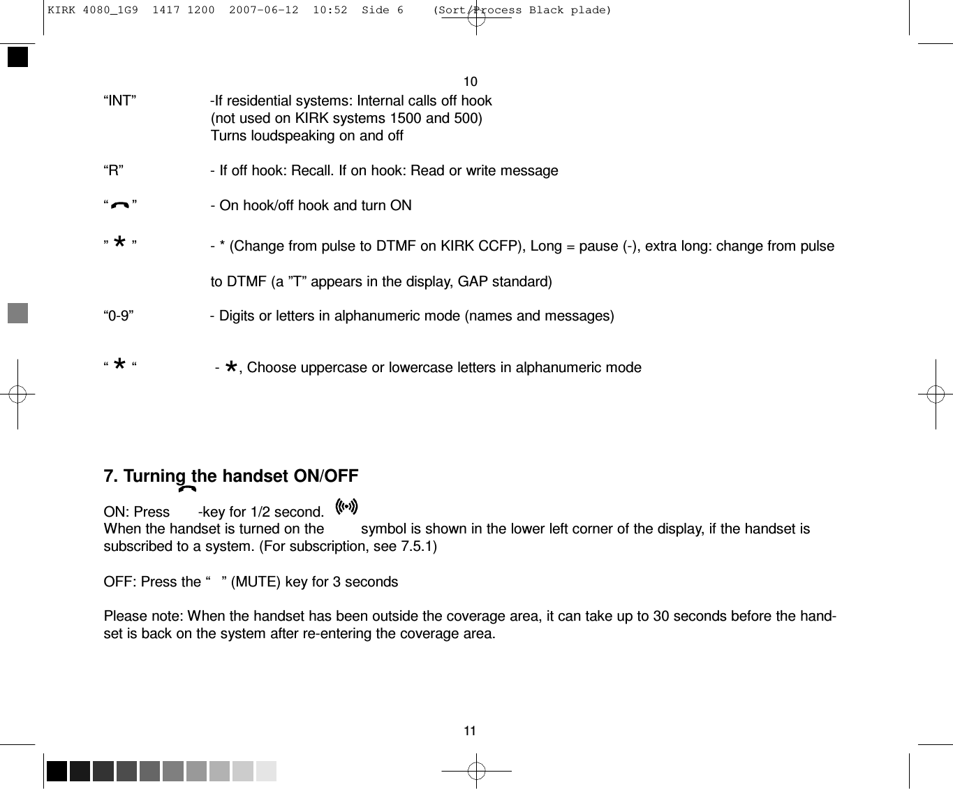 KIRK 4080_1G9  1417 1200  2007-06-12  10:52  Side 6    (Sort/Process Black plade)     10 “INT”                  -If residential systems: Internal calls off hook (not used on KIRK systems 1500 and 500) Turns loudspeaking on and off  “R”                      - If off hook: Recall. If on hook: Read or write message  “      ”                  - On hook/off hook and turn ON  ” * ”                  - * (Change from pulse to DTMF on KIRK CCFP), Long = pause (-), extra long: change from pulse to DTMF (a ”T” appears in the display, GAP standard)  “0-9”                   - Digits or letters in alphanumeric mode (names and messages)  “ * “                   - *, Choose uppercase or lowercase letters in alphanumeric mode       7. Turning the handset ON/OFF  ON: Press       -key for 1/2 second. When the handset is turned on the         symbol is shown in the lower left corner of the display, if the handset is subscribed to a system. (For subscription, see 7.5.1)  OFF: Press the “   ” (MUTE) key for 3 seconds  Please note: When the handset has been outside the coverage area, it can take up to 30 seconds before the hand- set is back on the system after re-entering the coverage area.       11 