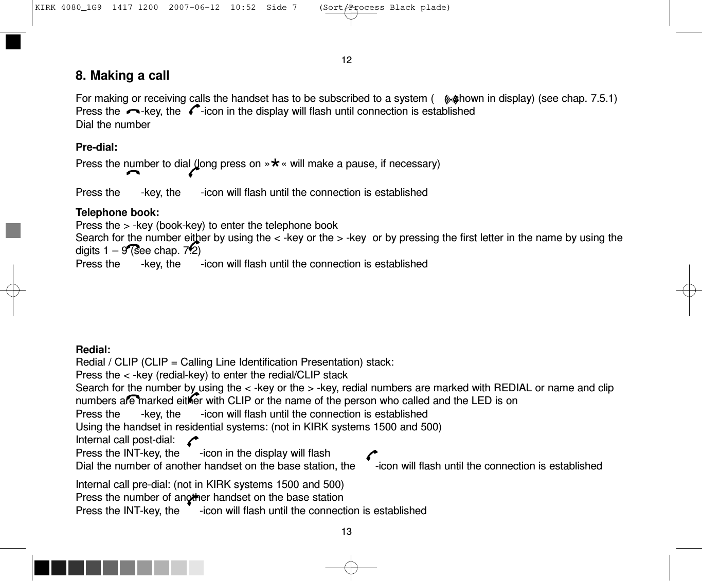 KIRK 4080_1G9  1417 1200  2007-06-12  10:52  Side 7    (Sort/Process Black plade)     12 8. Making a call  For making or receiving calls the handset has to be subscribed to a system (       shown in display) (see chap. 7.5.1) Press the       -key, the       -icon in the display will flash until connection is established Dial the number  Pre-dial: Press the number to dial (long press on »*« will make a pause, if necessary) Press the       -key, the       -icon will flash until the connection is established  Telephone book: Press the &gt; -key (book-key) to enter the telephone book Search for the number either by using the &lt; -key or the &gt; -key  or by pressing the first letter in the name by using the digits 1 – 9 (see chap. 7.2) Press the       -key, the       -icon will flash until the connection is established        Redial: Redial / CLIP (CLIP = Calling Line Identification Presentation) stack: Press the &lt; -key (redial-key) to enter the redial/CLIP stack Search for the number by using the &lt; -key or the &gt; -key, redial numbers are marked with REDIAL or name and clip numbers are marked either with CLIP or the name of the person who called and the LED is on Press the       -key, the       -icon will flash until the connection is established Using the handset in residential systems: (not in KIRK systems 1500 and 500) Internal call post-dial: Press the INT-key, the       -icon in the display will flash Dial the number of another handset on the base station, the       -icon will flash until the connection is established  Internal call pre-dial: (not in KIRK systems 1500 and 500) Press the number of another handset on the base station Press the INT-key, the       -icon will flash until the connection is established  13 