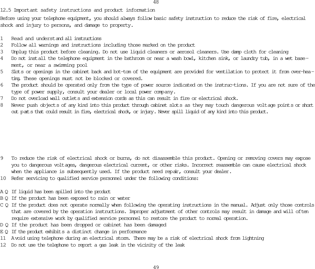 12.5 Important safety instructions and product informationBefore using your telephone equipment, you should always follow basic safety instruction to reduce the risk of fire, electricalshock and injury to persons, and damage to property.1Read and understand all instructions2Follow all warnings and instructions including those marked on the product3Unplug this product before cleaning. Do not use liquid cleaners or aerosol cleaners. Use damp cloth for cleaning4Do not inst all the telephone equipment in the bathroom or near a wash bowl, kitchen sink, or laundry tub, in a wet base -ment, or near a swimming pool5Slot s or openings in the cabinet back and bot-tom of the equipment are provided for ventilation to protect it from over-hea -ting.  These openings must not be blocked or covered. 6The product should be operated only from the type of power source indicated on the instruc-tions. If you are not sure of thetype of power supply, consult your dealer or local power comp any.7Do not overload wall outlet s and extension cords as this can result in fire or electrical shock.8Never push object s of any kind into this product through cabinet slot s as they may touch dangerous volt age point s or shortout p art s that could result in fire, electrical shock, or injury . Never spill liquid of any kind into this product.48499 To reduce the risk of electrical shock or burns, do not disassemble this product. Opening or removing covers may exposeyou to dangerous volt ages, dangerous electrical current, or other risks. Incorrect reassemble can cause electrical shockwhen the appliance is subsequently used. If the product need rep air , consult your dealer .10 Refer servicing to qualified service personnel under the following conditions:AQ If liquid has been spilled into the productBQ If the product has been exposed to rain or waterCQ If the product does not operate normally when following the operating instructions in the manual. Adjust only those controlsthat are covered by the operation instructions. Improper adjustment of other controls may result in damage and will of tenrequire extensive work by qualified service personnel to restore the product to normal operation.DQ If the product has been dropped or cabinet has been damagedEQ If the product exhibit s a distinct change in performance11 A void using telephone during an electrical storm.  There may be a risk of electrical shock from lightning12 Do not use the telephone to report a gas leak in the vicinity of the leak