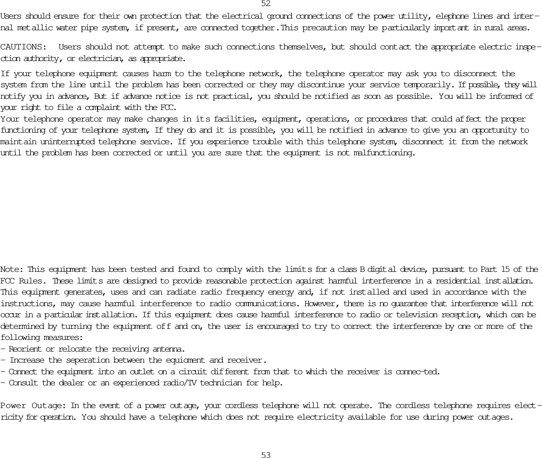 Users should ensure for their own protection that the electrical ground connections of the power utility, elephone lines and inter -nal met allic water pipe system, if present, are connected together .  This precaution may be p articularly import ant in rural areas.CAUTIONS:  Users should not attempt to make such connections themselves, but should cont act the appropriate electric inspe -ction authority , or electrician, as appropriate.If your telephone equipment causes harm to the telephone network, the telephone operator may ask you to disconnect thesystem from the line until the problem has been corrected or they may discontinue your service temporarily. If possible, they willnotify you in advance, But if advance notice is not practical, you should be notified as soon as possible.  Y ou will be informed ofyour right to file a complaint with the FCC.Y our telephone operator may make changes in it s facilities, equipment, operations, or procedures that could af fect the properfunctioning of your telephone system, If they do and it is possible, you will be notified in advance to give you an opportunity tomaint ain uninterrupted telephone service. If you experience trouble with this telephone system, disconnect it from the networkuntil the problem has been corrected or until you are sure that the equipment is not malfunctioning.5253Note: This equipment has been tested and found to comply with the limit s for a class B digit al device, pursuant to Part 15 of theFCC Rules. These limit s are designed to provide reasonable protection against harmful interference in a residential inst allation.This equipment generates, uses and can radiate radio frequency energy and, if not inst alled and used in accordance with theinstructions, may cause harmful interference to radio communications. However, there is no guarantee that interference will notoccur in a p articular inst allation. If this equipment does cause harmful interference to radio or television reception, which can bedetermined by turning the equipment of f and on, the user is encouraged to try to correct the interference by one or more of thefollowing measures:- Reorient or relocate the receiving antenna.- Increase the seperation between the equioment and receiver.- Connect the equipment into an outlet on a circuit dif ferent from that to which the receiver is connec-ted.- Consult the dealer or an experienced radio/TV technician for help.Power Outage: In the event of a power out age, your cordless telephone will not operate.  The cordless telephone requires elect -ricity for operation.  Y ou should have a telephone which does not require electricity available for use during power out ages.