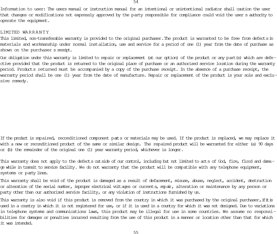 Information to user: The users manual or instruction manual for an intentional or unintentional radiator shall caution the userthat changes or modifications not expressly approved by the p arty responsible for compliance could void the user s authority tooperate the equipment.LIMITED WARRANTYThis limited, non-transferable warranty is provided to the original purchaser .  The product is warranted to be free from defect s inmaterials and workmanship under normal inst allation, use and service for a period of one (1) year from the date of purchase asshown on the purchaser s receipt. Our obligation under this warranty is limited to rep air or replacement (at our option) of the product or any p art(s) which are defe -ctive provided that the product is returned to the original place of purchase or an authorized service location during the warrantyperiod. Product s returned must be accomp anied by a copy of the purchase receipt. In the absence of a purchase receipt, thewarranty period shall be one (1) year from the date of manufacture. Rep air or replacement of the product is your sole and exclu -sive remedy.5455If the product is rep aired, reconditioned component p art s or materials may be used. If the product is replaced, we may replace itwith a new or reconditioned product of the same or similar design.  The rep aired product will be warranted for either (a) 90 daysor (b) the remainder of the original one (1) year warranty period, whichever is longer .This warranty does not apply to the defect s out side of our control, including but not limited to act s of God, fire, flood and dama -ge while in transit to service facility . W e do not warranty that the product will be comp atible with any telephone equipment,systems or p arty lines.This warranty shall be void of the product is damaged as a result of defacement, misuse, abuse, neglect, accident, destructionor alteration of the serial number , improper electrical volt ages or current s, rep air , alteration or maintenance by any person orparty other than our authorized service facility , or any violation of instructions furnished by us.This warranty is also void if this product is removed from the country in which it was purchased by the original purchaser , if it isused in a country in which it is not registered for use, or if it is used in a country for which it was not designed. Due to variationsin telephone systems and communications laws, this product may be illegal for use in some countries. W e assume no responsi -bilities for damages or penalties incurred resulting from the use of this product in a manner or location other than that for whichit was intended. 