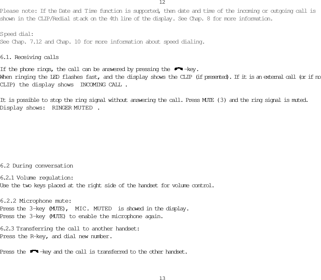 Please note: If the Date and  T ime function is supported, then date and time of the incoming or outgoing call isshown in the CLIP/Redial st ack on the 4th line of the display . See Chap. 8 for more information.Speed dial:See Chap. 7.12 and Chap. 10 for more information about speed dialing.6.1. Receiving callsIf the phone rings, the call can be answered by pressing the  -key.When ringing the LED flashes fast, and the display shows the CLIP (if presented). If it is an external call (or if noCLIP) the display shows INCOMING CALL.It is possible to stop the ring signal without answering the call. Press MUTE ( 3 ) and the ring signal is muted.Display shows: RINGER MUTED.6.2 During conversation6.2.1 Volume regulation:Use the two keys placed at the right side of the handset for volume control.6.2.2 Microphone mute:Press the  3 -key (MUTE),  MIC. MUTED is showed in the display.Press the  3 -key (MUTE) to enable the microphone again.6.2.3 T ransferring the call to another handset:Press the R-key, and dial new number.Press the  -key and the call is transferred to the other handset.1213