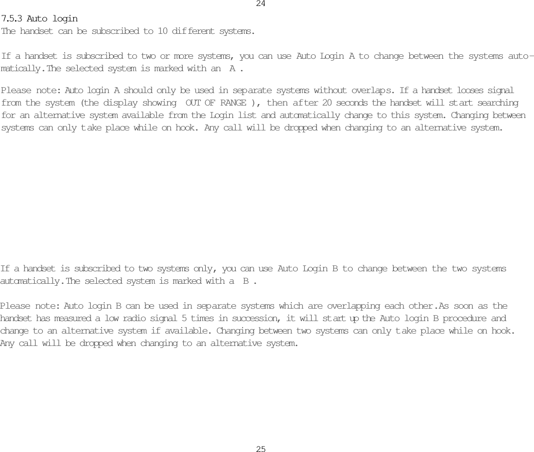 If a handset is subscribed to two systems only, you can use  Auto Login B to change between the two systemsautomatically.  The selected system is marked with a B. Please note: Auto login B can be used in sep arate systems which are overlapping each other.  As soon as thehandset has measured a low radio signal 5 times in succession, it will st art up the  Auto login B procedure andchange to an alternative system if available. Changing between two systems can only t ake place while on hook.Any call will be dropped when changing to an alternative system.24257.5.3  Auto loginThe handset can be subscribed to 10 dif ferent systems. If a handset is subscribed to two or more systems, you can use Auto Login A to change between the systems auto -matically .  The selected system is marked with an A. Please note: Auto login  A should only be used in sep arate systems without overlap s. If a handset looses signalfrom the system (the display showing OUT OF RANGE), then af ter 20 seconds the handset will st art searchingfor an alternative system available from the Login list and automatically change to this system. Changing betweensystems can only t ake place while on hook. Any call will be dropped when changing to an alternative system.