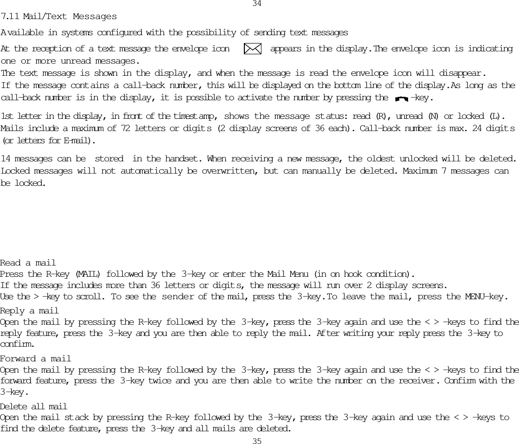 34357.1 1 Mail/Text MessagesAvailable in systems configured with the possibility of sending text messagesAt the reception of a text message the envelope icon         appears in the display.  The envelope icon is indicatingone or more unread messages. The text message is shown in the display, and when the message is read the envelope icon will disappear.If the message cont ains a call-back number , this will be displayed on the bottom line of the display .  As long as thecall-back number is in the display, it is possible to activate the number by pressing the  -key.1st letter in the display , in front of the timest amp, shows the message st atus: read (R), unread (N) or locked (L).Mails include a maximum of 72 letters or digit s (2 display screens of 36 each). Call-back number is max. 24 digit s(or letters for E-mail).14 messages can be stored in the handset. When receiving a new message, the oldest unlocked will be deleted.Locked messages will not automatically be overwritten, but can manually be deleted. Maximum 7 messages canbe locked.Read a mailPress the R-key (MAIL) followed by the  3-key or enter the Mail Menu (in on hook condition).If the message includes more than 36 letters or digit s, the message will run over 2 display screens.Use the &gt; -key to scroll.  To see the  sender of the mail, press the  3 -key.  T o leave the mail, press the MENU-key.Reply a mailOpen the mail by pressing the R-key followed by the  3 -key, press the  3 -key again and use the &lt; &gt; -keys to find thereply feature, press the  3 -key and you are then able to reply the mail.  Af ter writing your reply press the  3 -key toconfirm.Forward a mailOpen the mail by pressing the R-key followed by the  3 -key, press the  3 -key again and use the &lt; &gt; -keys to find theforward feature, press the  3 -key twice and you are then able to write the number on the receiver. Confirm with the3 -key.Delete all mailOpen the mail st ack by pressing the R-key followed by the  3 -key, press the  3 -key again and use the &lt; &gt; -keys tofind the delete feature, press the  3 -key and all mails are deleted.