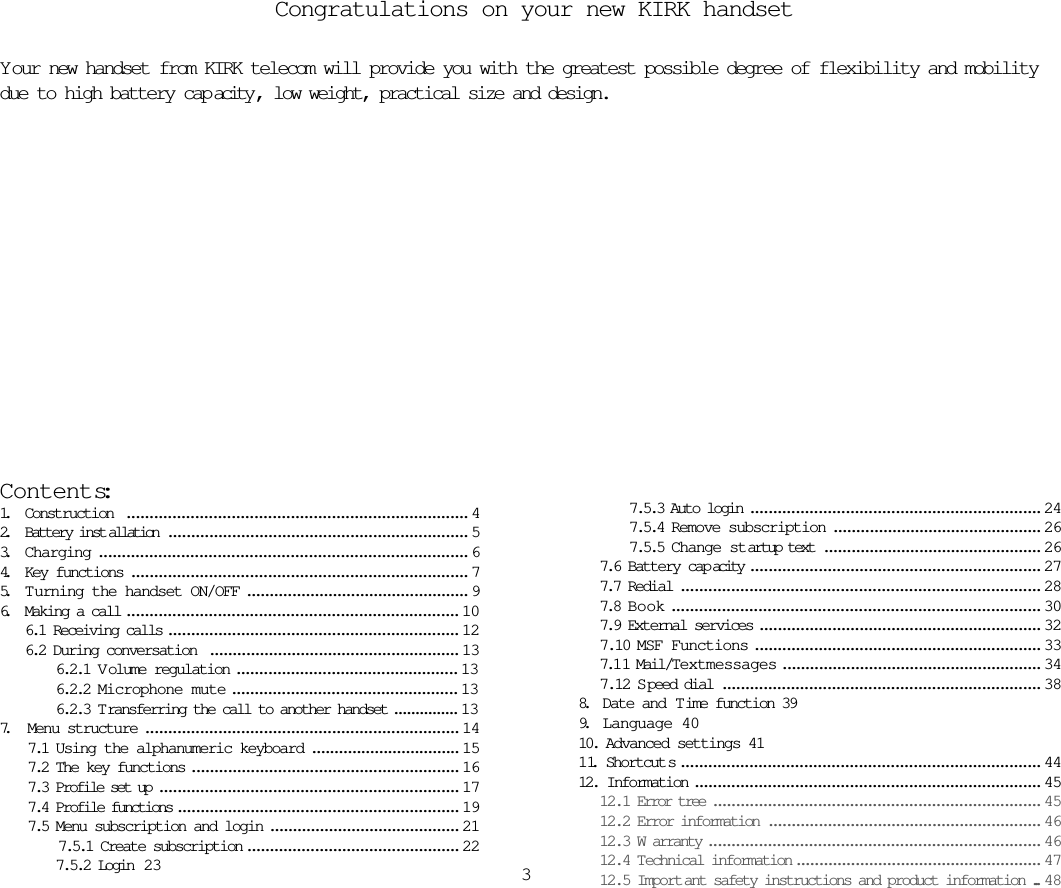 Congratulations on your new KIRK handsetYour new handset from KIRK telecom will provide you with the greatest possible degree of flexibility and mobilitydue to high battery cap acity , low weight, practical size and design.Contents:1. Construction  ........................................................................... 42. Battery inst allation .................................................................. 53. Charging ................................................................................. 64. Key functions .......................................................................... 75. T urning the handset ON/OFF ................................................. 96. Making a call ......................................................................... 106.1 Receiving calls ................................................................ 126.2 During conversation  ....................................................... 136.2.1 V olume regulation ................................................. 136.2.2 Microphone mute .................................................. 136.2.3 T ransferring the call to another handset ............... 137. Menu structure ..................................................................... 147.1 Using the alphanumeric keyboard ................................. 157.2 The key functions ........................................................... 167.3 Profile set up .................................................................. 177.4 Profile functions .............................................................. 197.5 Menu subscription and login .......................................... 217.5.1 Create subscription ............................................... 227.5.2 Login  23 37.5.3 Auto login ................................................................ 247.5.4 Remove subscription .............................................. 267.5.5 Change startup text ................................................ 267.6 Battery cap acity ................................................................ 277.7 Redial ............................................................................... 287.8 Book ................................................................................. 307.9 External services .............................................................. 327.10 MSF Functions ............................................................... 337.1 1 Mail/Textmessages ......................................................... 347.12 S peed dial ...................................................................... 388.   Date and Time function 399.   Language 4010. Advanced settings 4111. Shortcut s ............................................................................... 4412. Information ............................................................................ 4512.1 Error tree ........................................................................ 4512.2 Error information ............................................................ 4612.3 W arranty ......................................................................... 4612.4 Technical information ...................................................... 4712.5 Import ant safety instructions and product information ... 48