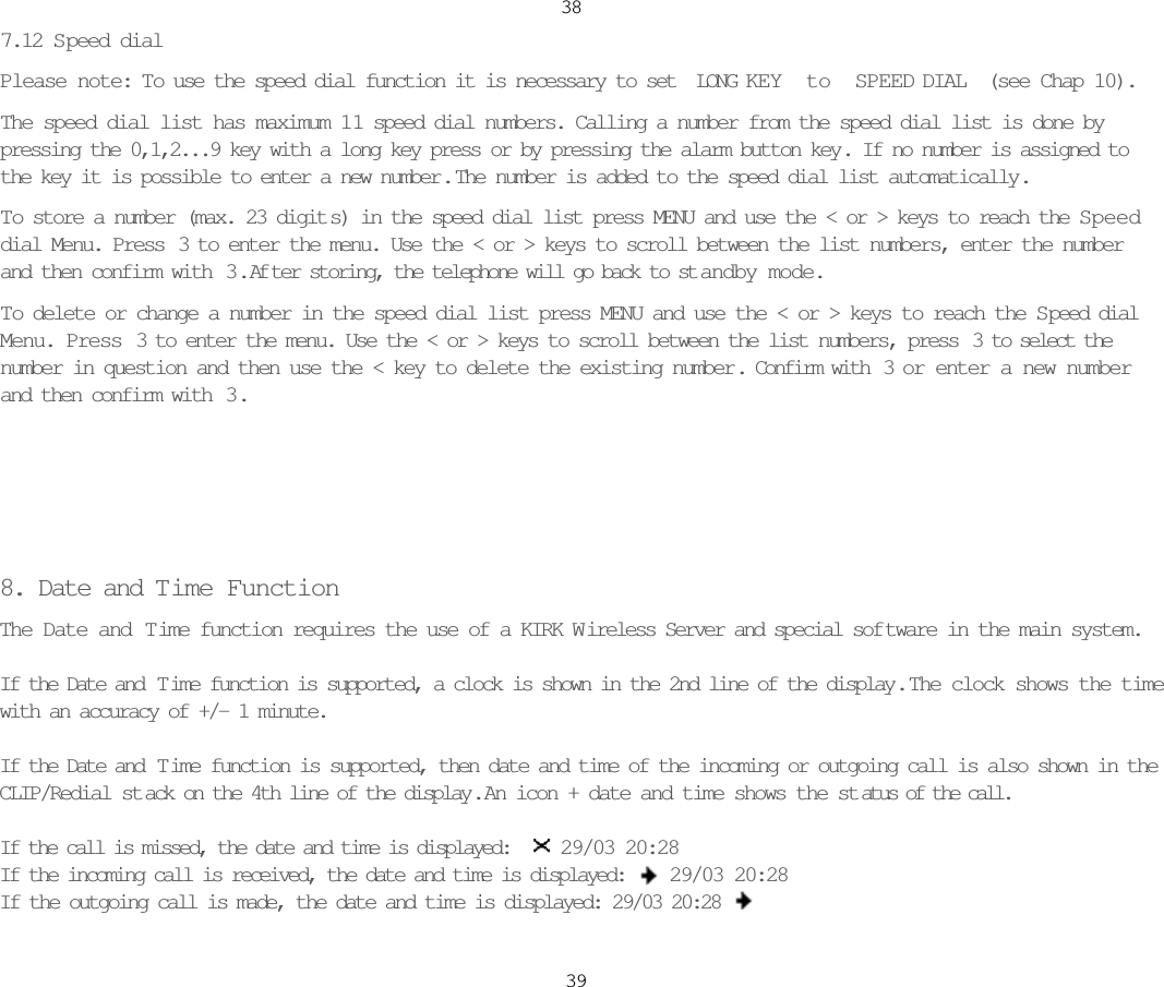 387.12 S peed dialPlease note: To use the speed dial function it is necessary to set LONG KEY to SPEED DIAL (see Chap 10).The speed dial list has maximum 11 speed dial numbers. Calling a number from the speed dial list is done bypressing the 0,1,2...9 key with a long key press or by pressing the alarm button key. If no number is assigned tothe key it is possible to enter a new number .  The number is added to the speed dial list automatically.To store a number (max. 23 digit s) in the speed dial list press MENU and use the &lt; or &gt; keys to reach the S peeddial Menu. Press  3 to enter the menu. Use the &lt; or &gt; keys to scroll between the list numbers, enter the numberand then confirm with  3 .  Af ter storing, the telephone will go back to st andby mode. To delete or change a number in the speed dial list press MENU and use the &lt; or &gt; keys to reach the Speed dialMenu. Press  3 to enter the menu. Use the &lt; or &gt; keys to scroll between the list numbers, press  3 to select thenumber in question and then use the &lt; key to delete the existing number. Confirm with  3 or enter a new numberand then confirm with  3 .8. Date and T ime FunctionThe Date and Time function requires the use of a KIRK W ireless Server and special sof tware in the main system.If the Date and  T ime function is supported, a clock is shown in the 2nd line of the display .  The clock shows the timewith an accuracy of +/- 1 minute.If the Date and  T ime function is supported, then date and time of the incoming or outgoing call is also shown in theCLIP/Redial st ack on the 4th line of the display.  An icon + date and time shows the st atus of the call.If the call is missed, the date and time is displayed:  29/03 20:28If the incoming call is received, the date and time is displayed: 29/03 20:28If the outgoing call is made, the date and time is displayed: 29/03 20:2839