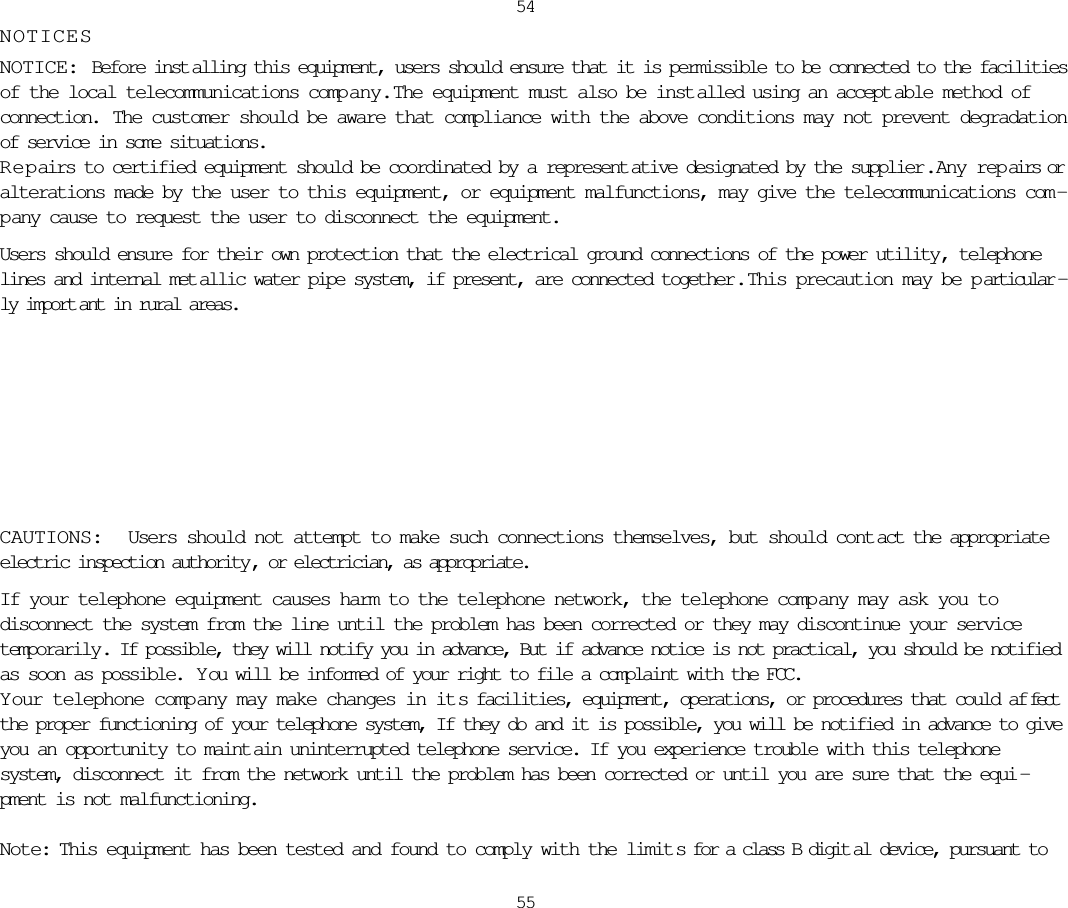 NOTICESNOTICE: Before inst alling this equipment, users should ensure that it is permissible to be connected to the facilitiesof the local telecommunications comp any.  The equipment must also be inst alled using an accept able method ofconnection.  The customer should be aware that compliance with the above conditions may not prevent degradationof service in some situations.Repairs to certified equipment should be coordinated by a represent ative designated by the supplier.  Any repairs oralterations made by the user to this equipment, or equipment malfunctions, may give the telecommunications com -pany cause to request the user to disconnect the equipment.Users should ensure for their own protection that the electrical ground connections of the power utility, telephonelines and internal met allic water pipe system, if present, are connected together .  This precaution may be p articular -ly import ant in rural areas.5455CAUTIONS:  Users should not attempt to make such connections themselves, but should cont act the appropriateelectric inspection authority , or electrician, as appropriate.If your telephone equipment causes harm to the telephone network, the telephone comp any may ask you todisconnect the system from the line until the problem has been corrected or they may discontinue your servicetemporarily. If possible, they will notify you in advance, But if advance notice is not practical, you should be notifiedas soon as possible.  Y ou will be informed of your right to file a complaint with the FCC.Y our telephone company may make changes in its facilities, equipment, operations, or procedures that could af fectthe proper functioning of your telephone system, If they do and it is possible, you will be notified in advance to giveyou an opportunity to maint ain uninterrupted telephone service. If you experience trouble with this telephonesystem, disconnect it from the network until the problem has been corrected or until you are sure that the equi -pment is not malfunctioning.Note: This equipment has been tested and found to comply with the limit s for a class B digit al device, pursuant to 