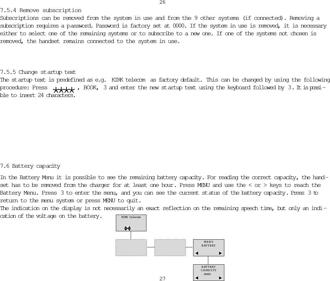 7.5.4 Remove subscriptionSubscriptions can be removed from the system in use and from the 9 other systems (if connected). Removing asubscription requires a p assword. Password is factory set at 0000. If the system in use is removed, it is necessaryeither to select one of the remaining systems or to subscribe to a new one. If one of the systems not chosen isremoved, the handset remains connected to the system in use.7.5.5 Change startup textThe st artup text is predefined as e.g. KIRK telecom as factory default.  This can be changed by using the followingprocedure: Press  **** , BOOK, 3 and enter the new st artup text using the keyboard followed by  3 . It is possi -ble to insert 24 characters.26277.6 Battery capacityIn the Battery Menu it is possible to see the remaining battery cap acity . For reading the correct cap acity , the hand -set has to be removed from the charger for at least one hour. Press MENU and use the &lt; or &gt; keys to reach theBattery Menu. Press  3 to enter the menu, and you can see the current st atus of the battery cap acity . Press  3 toreturn to the menu system or press MENU to quit. The indication on the display is not necessarily an exact reflection on the remaining speech time, but only an indi -cation of the volt age on the battery. KIRK telecomMENUBATTERYBATTERYCAPACITYzzzzz 