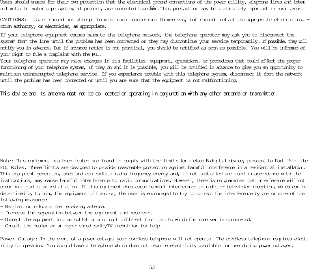 Users should ensure for their own protection that the electrical ground connections of the power utility, elephone lines and inter -nal met allic water pipe system, if present, are connected together .  This precaution may be p articularly import ant in rural areas.CAUTIONS:  Users should not attempt to make such connections themselves, but should cont act the appropriate electric inspe -ction authority , or electrician, as appropriate.If your telephone equipment causes harm to the telephone network, the telephone operator may ask you to disconnect thesystem from the line until the problem has been corrected or they may discontinue your service temporarily. If possible, they willnotify you in advance, But if advance notice is not practical, you should be notified as soon as possible.  Y ou will be informed ofyour right to file a complaint with the FCC.Y our telephone operator may make changes in it s facilities, equipment, operations, or procedures that could af fect the properfunctioning of your telephone system, If they do and it is possible, you will be notified in advance to give you an opportunity tomaint ain uninterrupted telephone service. If you experience trouble with this telephone system, disconnect it from the networkuntil the problem has been corrected or until you are sure that the equipment is not malfunctioning. This device and its antenna must not be co-located or operating in conjunction with any other antenna or transmitter.5253Note: This equipment has been tested and found to comply with the limit s for a class B digit al device, pursuant to Part 15 of theFCC Rules. These limit s are designed to provide reasonable protection against harmful interference in a residential inst allation.This equipment generates, uses and can radiate radio frequency energy and, if not inst alled and used in accordance with theinstructions, may cause harmful interference to radio communications. However, there is no guarantee that interference will notoccur in a p articular inst allation. If this equipment does cause harmful interference to radio or television reception, which can bedetermined by turning the equipment of f and on, the user is encouraged to try to correct the interference by one or more of thefollowing measures:- Reorient or relocate the receiving antenna.- Increase the seperation between the equioment and receiver.- Connect the equipment into an outlet on a circuit dif ferent from that to which the receiver is connec-ted.- Consult the dealer or an experienced radio/TV technician for help.Power Outage: In the event of a power out age, your cordless telephone will not operate.  The cordless telephone requires elect -ricity for operation.  Y ou should have a telephone which does not require electricity available for use during power out ages.