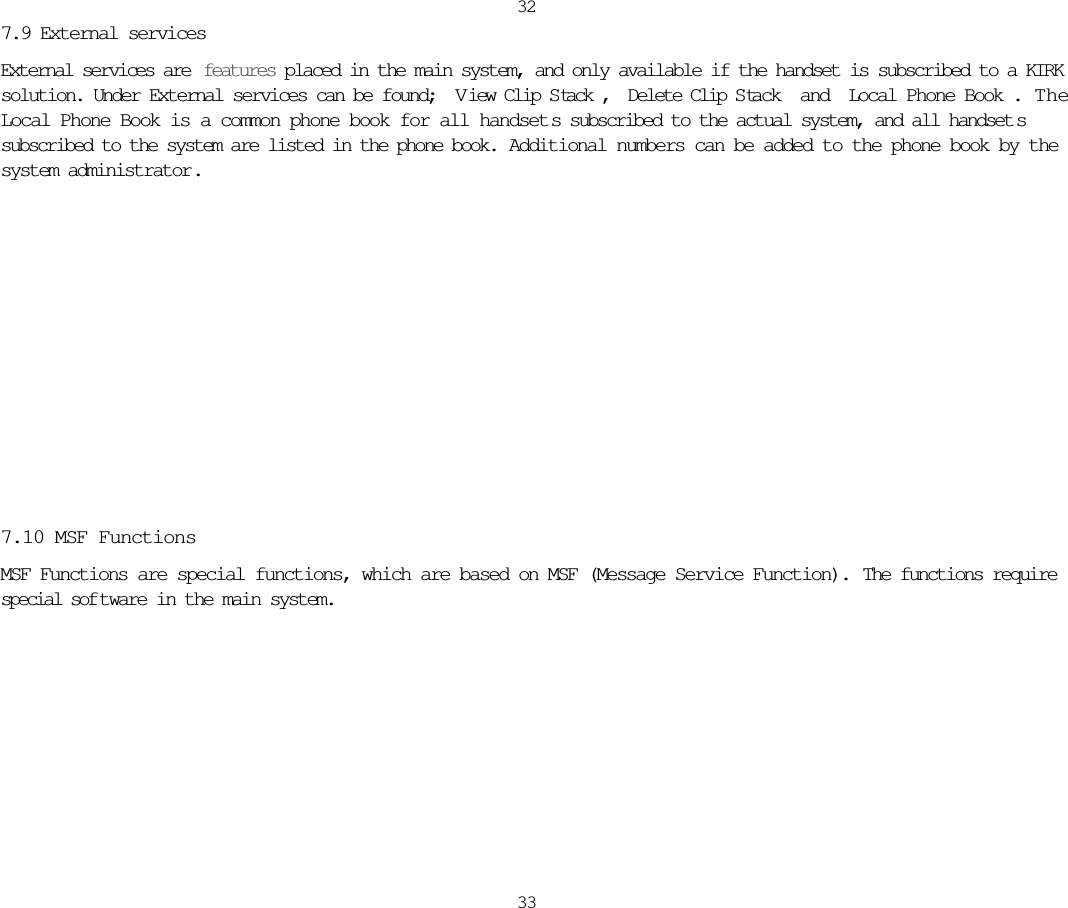 32337.9 External servicesExternal services are  features placed in the main system, and only available if the handset is subscribed to a KIRKsolution. Under External services can be found; V iew Clip S tack, Delete Clip S tack and Local Phone Book.  TheLocal Phone Book is a common phone book for all handset s subscribed to the actual system, and all handset ssubscribed to the system are listed in the phone book. Additional numbers can be added to the phone book by thesystem administrator.7.10 MSF FunctionsMSF Functions are special functions, which are based on MSF (Message Service Function).  The functions requirespecial sof tware in the main system.