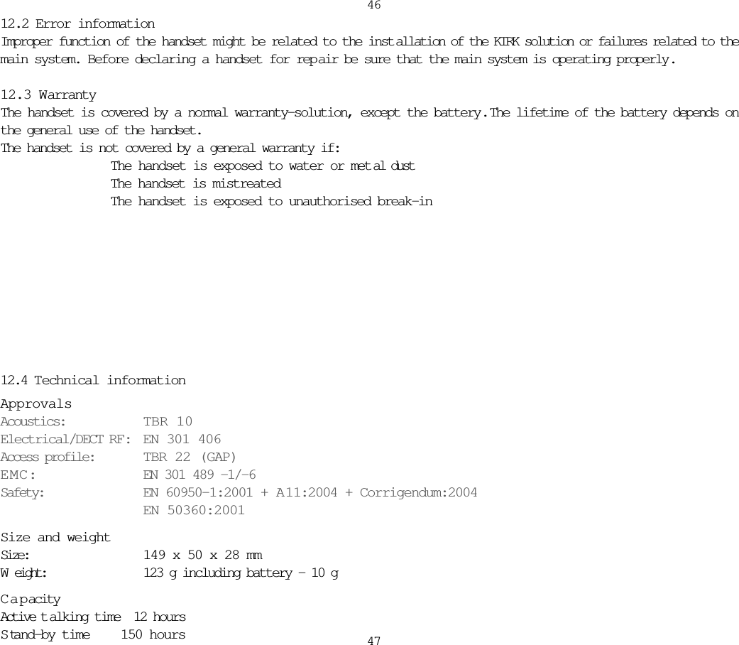 464712.2 Error informationImproper function of the handset might be related to the inst allation of the KIRK solution or failures related to themain system. Before declaring a handset for rep air be sure that the main system is operating properly .12.3 WarrantyThe handset is covered by a normal warranty-solution, except the battery.  The lifetime of the battery depends onthe general use of the handset. The handset is not covered by a general warranty if:   The handset is exposed to water or met al dust  The handset is mistreated  The handset is exposed to unauthorised break-in12.4 Technical informationApprovalsAcoustics: TBR 10Electrical/DECT RF: EN 301 406Access profile: TBR 22 (GAP)EMC: EN 301 489 -1/-6Safety: EN 60950-1:2001 + A11:2004 + Corrigendum:2004EN 50360:2001Size and weightSize:  149 x 50 x 28 mmWeight:  123 g including battery – 10 gCapacityActive t alking time  12 hoursS tand-by time 150 hours