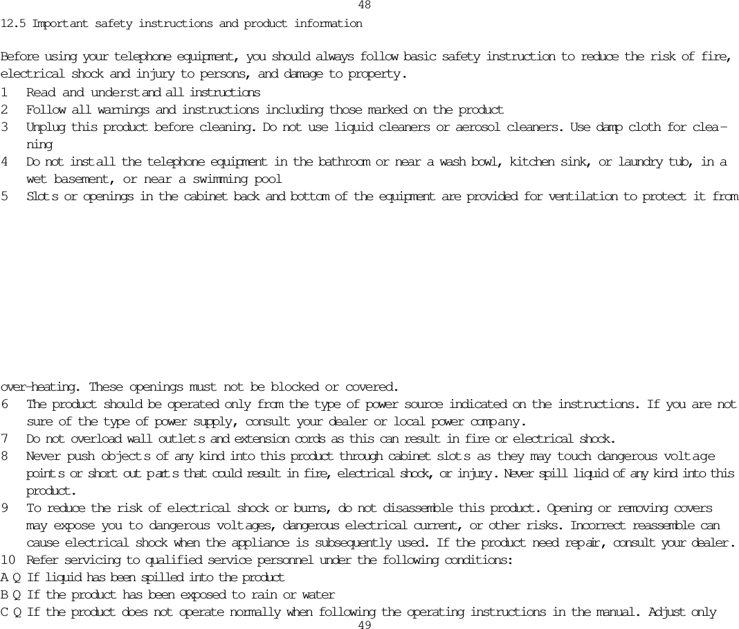 12.5 Important safety instructions and product informationBefore using your telephone equipment, you should always follow basic safety instruction to reduce the risk of fire,electrical shock and injury to persons, and damage to property.1Read and understand all instructions2Follow all warnings and instructions including those marked on the product3Unplug this product before cleaning. Do not use liquid cleaners or aerosol cleaners. Use damp cloth for clea -ning4Do not inst all the telephone equipment in the bathroom or near a wash bowl, kitchen sink, or laundry tub, in awet basement, or near a swimming pool5Slot s or openings in the cabinet back and bottom of the equipment are provided for ventilation to protect it from4849over-heating.  These openings must not be blocked or covered. 6The product should be operated only from the type of power source indicated on the instructions. If you are notsure of the type of power supply, consult your dealer or local power comp any.7Do not overload wall outlet s and extension cords as this can result in fire or electrical shock.8Never push object s of any kind into this product through cabinet slot s as they may touch dangerous volt agepoint s or short out p art s that could result in fire, electrical shock, or injury . Never spill liquid of any kind into thisproduct.9 To reduce the risk of electrical shock or burns, do not disassemble this product. Opening or removing coversmay expose you to dangerous volt ages, dangerous electrical current, or other risks. Incorrect reassemble cancause electrical shock when the appliance is subsequently used. If the product need rep air , consult your dealer .10 Refer servicing to qualified service personnel under the following conditions:AQIf liquid has been spilled into the productBQIf the product has been exposed to rain or waterCQIf the product does not operate normally when following the operating instructions in the manual. Adjust only 