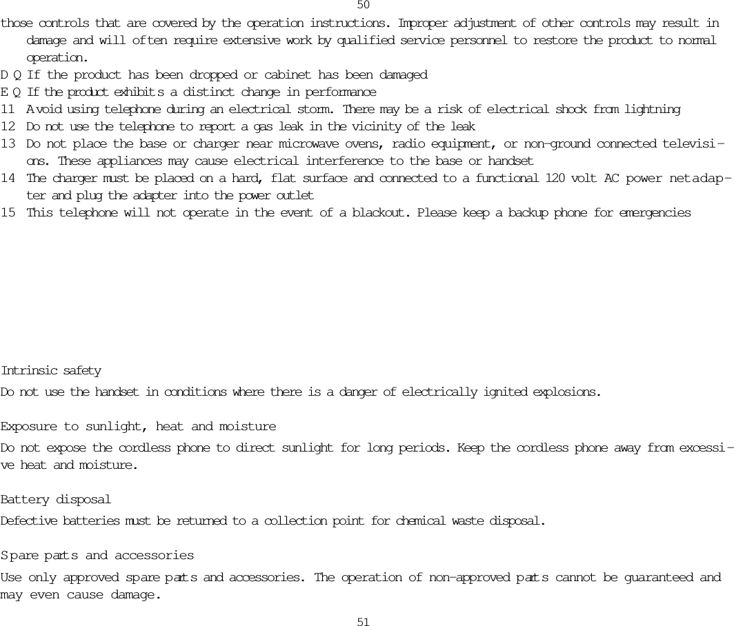 those controls that are covered by the operation instructions. Improper adjustment of other controls may result indamage and will of ten require extensive work by qualified service personnel to restore the product to normaloperation.DQIf the product has been dropped or cabinet has been damagedEQIf the product exhibit s a distinct change in performance11 A void using telephone during an electrical storm.  There may be a risk of electrical shock from lightning12 Do not use the telephone to report a gas leak in the vicinity of the leak13 Do not place the base or charger near microwave ovens, radio equipment, or non-ground connected televisi -ons.  These appliances may cause electrical interference to the base or handset14 The charger must be placed on a hard, flat surface and connected to a functional 120 volt AC power netadap-ter and plug the adapter into the power outlet15 This telephone will not operate in the event of a blackout. Please keep a backup phone for emergencies5051Intrinsic safetyDo not use the handset in conditions where there is a danger of electrically ignited explosions.Exposure to sunlight, heat and moistureDo not expose the cordless phone to direct sunlight for long periods. Keep the cordless phone away from excessi -ve heat and moisture.Battery disposalDefective batteries must be returned to a collection point for chemical waste disposal.S p are p art s and accessoriesUse only approved spare p art s and accessories.  The operation of non-approved p art s cannot be guaranteed andmay even cause damage. 