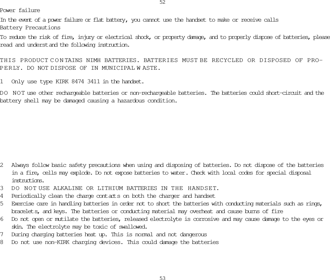Power failureIn the event of a power failure or flat battery , you cannot use the handset to make or receive callsBattery PrecautionsTo reduce the risk of fire, injury or electrical shock, or property damage, and to properly dispose of batteries, pleaseread and underst and the following instruction.THIS PRODUCT CONTAINS NIMH BATTERIES. BATTERIES MUST BE RECYCLED OR DISPOSED OF PRO-PERLY. DO NOT DISPOSE OF IN MUNICIPAL W ASTE.1Only use type KIRK 8474 3411 in the handset.DO NOT use other rechargeable batteries or non-rechargeable batteries.  The batteries could short-circuit and thebattery shell may be damaged causing a hazardous condition.52532Always follow basic safety precautions when using and disposing of batteries. Do not dispose of the batteriesin a fire, cells may explode. Do not expose batteries to water . Check with local codes for special disposalinstructions. 3DO NOT USE ALKALINE OR LITHIUM BATTERIES IN THE HANDSET.4Periodically clean the charge cont act s on both the charger and handset5Exercise care in handling batteries in order not to short the batteries with conducting materials such as rings,bracelet s, and keys.  The batteries or conducting material may overheat and cause burns of fire6Do not open or mutilate the batteries, released electrolyte is corrosive and may cause damage to the eyes orskin.  The electrolyte may be toxic of swallowed.7During charging batteries heat up.  This is normal and not dangerous8Do not use non-KIRK charging devices.  This could damage the batteries