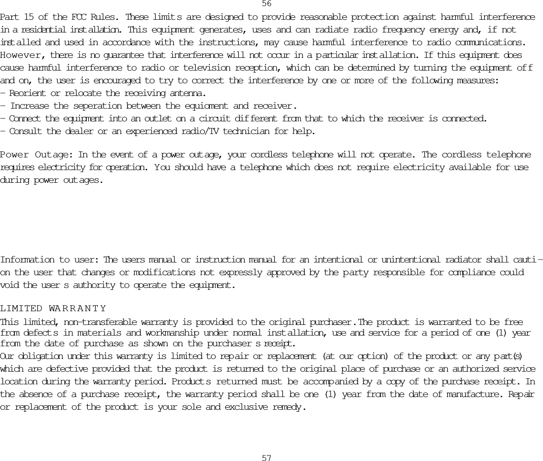 Part 15 of the FCC Rules.  These limit s are designed to provide reasonable protection against harmful interferencein a residential inst allation.  This equipment generates, uses and can radiate radio frequency energy and, if notinst alled and used in accordance with the instructions, may cause harmful interference to radio communications.However, there is no guarantee that interference will not occur in a p articular inst allation. If this equipment doescause harmful interference to radio or television reception, which can be determined by turning the equipment of fand on, the user is encouraged to try to correct the interference by one or more of the following measures:- Reorient or relocate the receiving antenna.- Increase the seperation between the equioment and receiver.- Connect the equipment into an outlet on a circuit dif ferent from that to which the receiver is connected.- Consult the dealer or an experienced radio/TV technician for help.Power Outage: In the event of a power out age, your cordless telephone will not operate.  The cordless telephonerequires electricity for operation.  Y ou should have a telephone which does not require electricity available for useduring power out ages.5657Information to user: The users manual or instruction manual for an intentional or unintentional radiator shall cauti -on the user that changes or modifications not expressly approved by the p arty responsible for compliance couldvoid the user s authority to operate the equipment.LIMITED WARRANTYThis limited, non-transferable warranty is provided to the original purchaser .  The product is warranted to be freefrom defect s in materials and workmanship under normal inst allation, use and service for a period of one (1) yearfrom the date of purchase as shown on the purchaser s receipt. Our obligation under this warranty is limited to rep air or replacement (at our option) of the product or any p art(s)which are defective provided that the product is returned to the original place of purchase or an authorized servicelocation during the warranty period. Product s returned must be accompanied by a copy of the purchase receipt. Inthe absence of a purchase receipt, the warranty period shall be one (1) year from the date of manufacture. Rep airor replacement of the product is your sole and exclusive remedy.