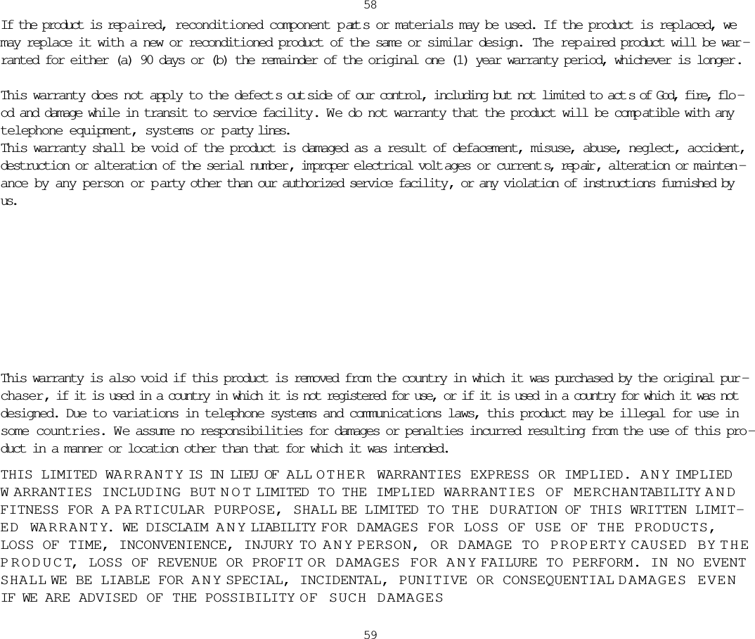 If the product is rep aired, reconditioned component p art s or materials may be used. If the product is replaced, wemay replace it with a new or reconditioned product of the same or similar design.  The repaired product will be war -ranted for either (a) 90 days or (b) the remainder of the original one (1) year warranty period, whichever is longer .This warranty does not apply to the defect s out side of our control, including but not limited to act s of God, fire, flo -od and damage while in transit to service facility. W e do not warranty that the product will be comp atible with anytelephone equipment, systems or p arty lines.This warranty shall be void of the product is damaged as a result of defacement, misuse, abuse, neglect, accident,destruction or alteration of the serial number , improper electrical volt ages or current s, rep air , alteration or mainten -ance by any person or p arty other than our authorized service facility , or any violation of instructions furnished byus.This warranty is also void if this product is removed from the country in which it was purchased by the original pur -chaser, if it is used in a country in which it is not registered for use, or if it is used in a country for which it was notdesigned. Due to variations in telephone systems and communications laws, this product may be illegal for use insome countries. We assume no responsibilities for damages or penalties incurred resulting from the use of this pro -duct in a manner or location other than that for which it was intended. THIS LIMITED WARRANTY IS IN LIEU OF ALL OTHER WARRANTIES EXPRESS OR IMPLIED. ANY IMPLIEDWARRANTIES INCLUDING BUT NOT LIMITED TO  THE IMPLIED WARRANTIES OF MERCHANTABILITY ANDFITNESS FOR A PARTICULAR PURPOSE, SHALL BE LIMITED TO  THE DURATION OF THIS WRITTEN LIMIT-ED WARRANTY. WE DISCLAIM ANY LIABILITY FOR DAMAGES FOR LOSS OF USE OF THE PRODUCTS,LOSS OF TIME, INCONVENIENCE, INJURY TO ANY PERSON, OR DAMAGE TO PROPERTY CAUSED BY THEPRODUCT, LOSS OF REVENUE OR PROFIT OR DAMAGES FOR ANY FAILURE TO PERFORM. IN NO EVENTSHALL WE BE LIABLE FOR ANY SPECIAL, INCIDENTAL, PUNITIVE OR CONSEQUENTIAL DAMAGES EVENIF WE ARE ADVISED OF THE POSSIBILITY OF SUCH DAMAGES5859