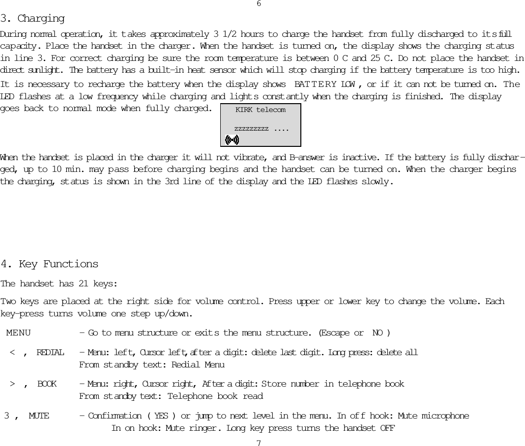 3. Charging During normal operation, it t akes approximately 3 1/2 hours to charge the handset from fully discharged to it s fullcapacity . Place the handset in the charger . When the handset is turned on, the display shows the charging st atusin line 3. For correct charging be sure the room temperature is between 0C and 25C. Do not place the handset indirect sunlight.  The battery has a built-in heat sensor which will stop charging if the battery temperature is too high. It is necessary to recharge the battery when the display shows BATTERY LOW, or if it can not be turned on.  TheLED flashes at a low frequency while charging and light s const antly when the charging is finished.  The displaygoes back to normal mode when fully charged.When the handset is placed in the charger it will not vibrate, and B-answer is inactive. If the battery is fully dischar -ged, up to 10 min. may p ass before charging begins and the handset can be turned on. When the charger beginsthe charging, st atus is shown in the 3rd line of the display and the LED flashes slowly .67KIRK telecomzzzzzzzzz  . . . .4. Key FunctionsThe handset has 21 keys:Two keys are placed at the right side for volume control. Press upper or lower key to change the volume. Eachkey-press turns volume one step up/down.MENU - Go to menu structure or exit s the menu structure. (Escape or NO) &lt; , REDIAL - Menu: lef t, Cursor lef t, af ter a digit: delete last digit. Long press: delete all From st andby text: Redial Menu &gt; , BOOK - Menu: right, Cursor right,  Af ter a digit: S tore number in telephone book From st andby text:  Telephone book read3, MUTE - Confirmation (YES) or jump to next level in the menu. In of f hook: Mute microphone  In on hook: Mute ringer. Long key press turns the handset OFF  
