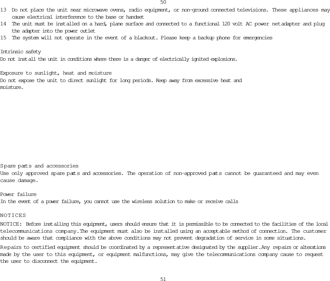 13 Do not place the unit near microwave ovens, radio equipment, or non-ground connected televisions.  These appliances maycause electrical interference to the base or handset14 The unit must be inst alled on a hard, plane surface and connected to a functional 120 volt  AC power netadapter and plugthe adapter into the power outlet15 The system will not operate in the event of a blackout. Please keep a backup phone for emergenciesIntrinsic safetyDo not inst all the unit in conditions where there is a danger of electrically ignited explosions.Exposure to sunlight, heat and moistureDo not expose the unit to direct sunlight for long periods. Keep away from excessive heat and moisture.5051S pare p art s and accessoriesUse only approved spare p art s and accessories.  The operation of non-approved p art s cannot be guaranteed and may evencause damage. Power failureIn the event of a power failure, you cannot use the wireless solution to make or receive callsNOTICESNOTICE: Before inst alling this equipment, users should ensure that it is permissible to be connected to the facilities of the localtelecommunications company.  The equipment must also be inst alled using an accept able method of connection.  The customershould be aware that compliance with the above conditions may not prevent degradation of service in some situations.Repairs to certified equipment should be coordinated by a represent ative designated by the supplier .  Any repairs or alterationsmade by the user to this equipment, or equipment malfunctions, may give the telecommunications comp any cause to requestthe user to disconnect the equipment.