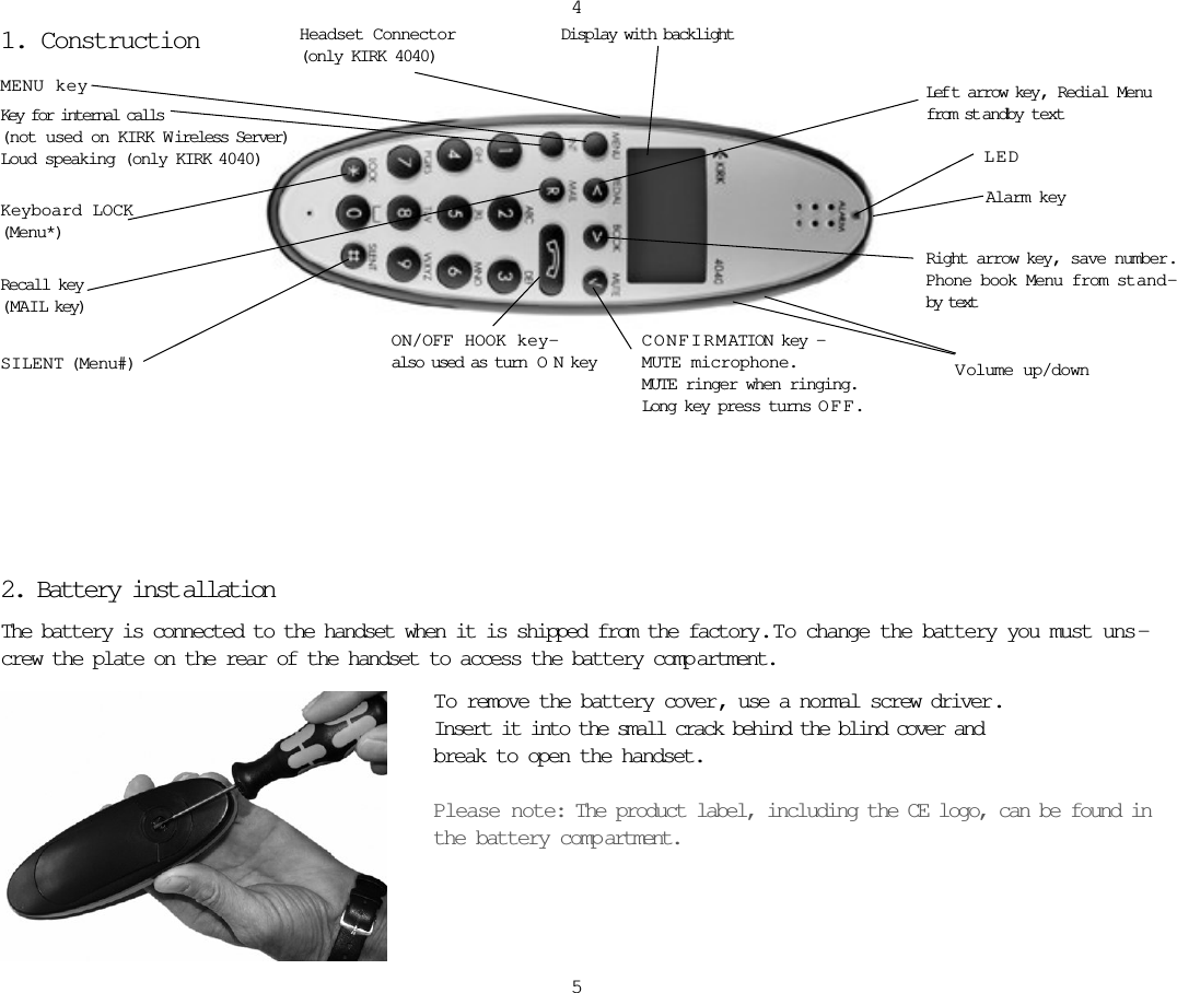 1. Construction2. Battery inst allationThe battery is connected to the handset when it is shipped from the factory.  T o change the battery you must uns -crew the plate on the rear of the handset to access the battery comp artment.45Key for internal calls(not used on KIRK W ireless Server)Loud speaking (only KIRK 4040)Keyboard LOCK(Menu*)MENU keyDisplay with backlightRecall key(MAIL key)SILENT (Menu#)ON/OFF HOOK key-also used as turn  ONkeyCONFIRMATION key -MUTE microphone.MUTE ringer when ringing.Long key press turns OFF.Right arrow key, save number.Phone book Menu from stand-by textLef t arrow key, Redial Menufrom st andby textVolume up/downLEDAlarm keyHeadset Connector(only KIRK 4040)To remove the battery cover , use a normal screw driver. Insert it into the small crack behind the blind cover and break to open the handset.Please note: The product label, including the CE logo, can be found inthe battery comp artment. 