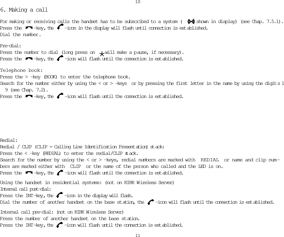 1011Redial:Redial / CLIP (CLIP = Calling Line Identification Present ation) st ack:Press the &lt; -key (REDIAL) to enter the redial/CLIP st ack.Search for the number by using the &lt; or &gt; -keys, redial numbers are marked with  REDIAL or name and clip num -bers are marked either with  CLIP or the name of the person who called and the LED is on.Press the  -key, the  -icon will flash until the connection is est ablished.Using the handset in residential systems: (not on KIRK W ireless Server)Internal call post-dial:Press the INT-key, the  -icon in the display will flash.Dial the number of another handset on the base st ation, the  -icon will flash until the connection is est ablished.Internal call pre-dial: (not on KIRK W ireless Server)Press the number of another handset on the base st ation.Press the INT-key, the  -icon will flash until the connection is est ablished.6. Making a callFor making or receiving calls the handset has to be subscribed to a system (     shown in display) (see Chap. 7.5.1).Press the  -key, the  -icon in the display will flash until connection is est ablished.Dial the number.Pre-dial:Press the number to dial (long press on  *will make a p ause, if necessary).Press the  -key, the  -icon will flash until the connection is est ablished.T elephone book:Press the &gt; -key (BOOK) to enter the telephone book.Search for the number either by using the &lt; or &gt; -keys  or by pressing the first letter in the name by using the digit s 1 9 (see Chap. 7.2).Press the  -key, the  -icon will flash until the connection is est ablished.