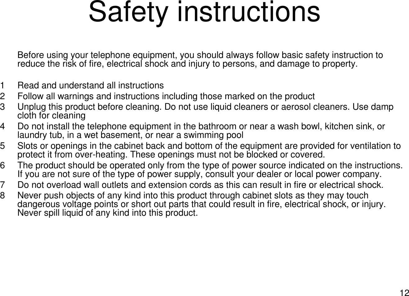 12Safety instructionsBefore using your telephone equipment, you should always follow basic safety instruction to reduce the risk of fire, electrical shock and injury to persons, and damage to property.1 Read and understand all instructions2 Follow all warnings and instructions including those marked on the product3 Unplug this product before cleaning. Do not use liquid cleaners or aerosol cleaners. Use damp cloth for cleaning4 Do not install the telephone equipment in the bathroom or near a wash bowl, kitchen sink, or laundry tub, in a wet basement, or near a swimming pool5 Slots or openings in the cabinet back and bottom of the equipment are provided for ventilation to protect it from over-heating. These openings must not be blocked or covered. 6 The product should be operated only from the type of power source indicated on the instructions. If you are not sure of the type of power supply, consult your dealer or local power company.7 Do not overload wall outlets and extension cords as this can result in fire or electrical shock.8 Never push objects of any kind into this product through cabinet slots as they may touch dangerous voltage points or short out parts that could result in fire, electrical shock, or injury. Never spill liquid of any kind into this product.