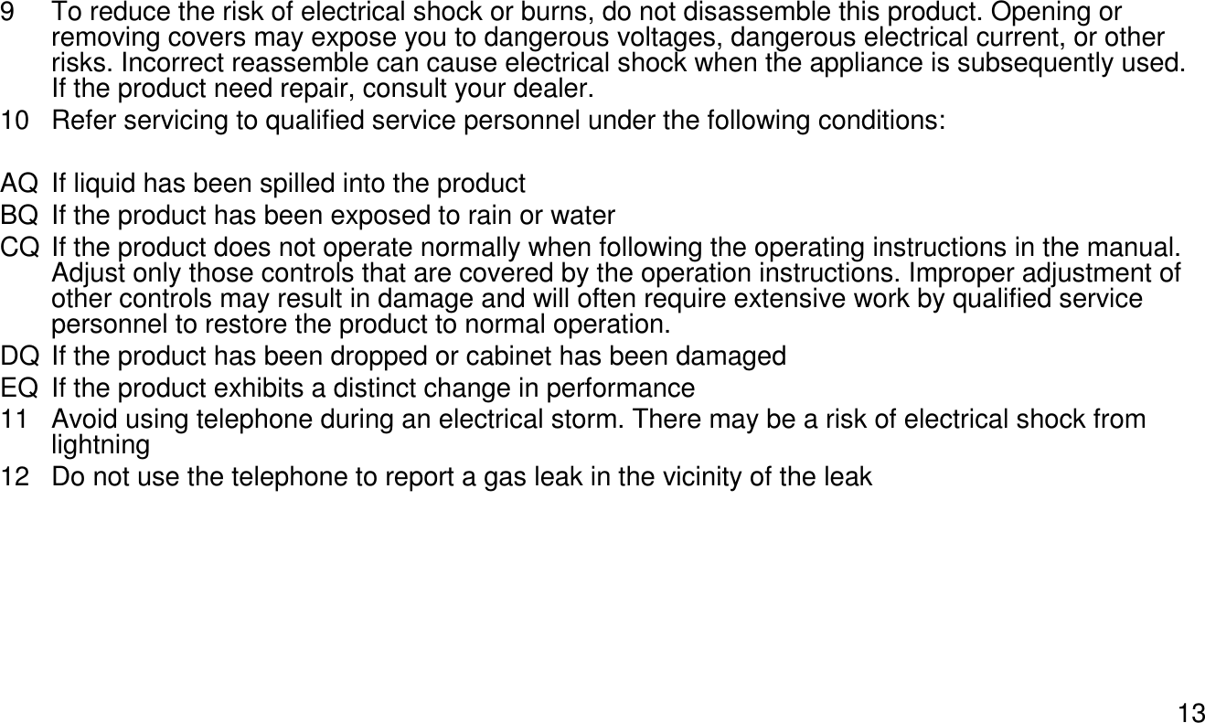 139 To reduce the risk of electrical shock or burns, do not disassemble this product. Opening or removing covers may expose you to dangerous voltages, dangerous electrical current, or other risks. Incorrect reassemble can cause electrical shock when the appliance is subsequently used. If the product need repair, consult your dealer.10 Refer servicing to qualified service personnel under the following conditions:AQ If liquid has been spilled into the productBQ If the product has been exposed to rain or waterCQ If the product does not operate normally when following the operating instructions in the manual. Adjust only those controls that are covered by the operation instructions. Improper adjustment of other controls may result in damage and will often require extensive work by qualified service personnel to restore the product to normal operation.DQ If the product has been dropped or cabinet has been damagedEQ If the product exhibits a distinct change in performance11 Avoid using telephone during an electrical storm. There may be a risk of electrical shock from lightning12 Do not use the telephone to report a gas leak in the vicinity of the leak