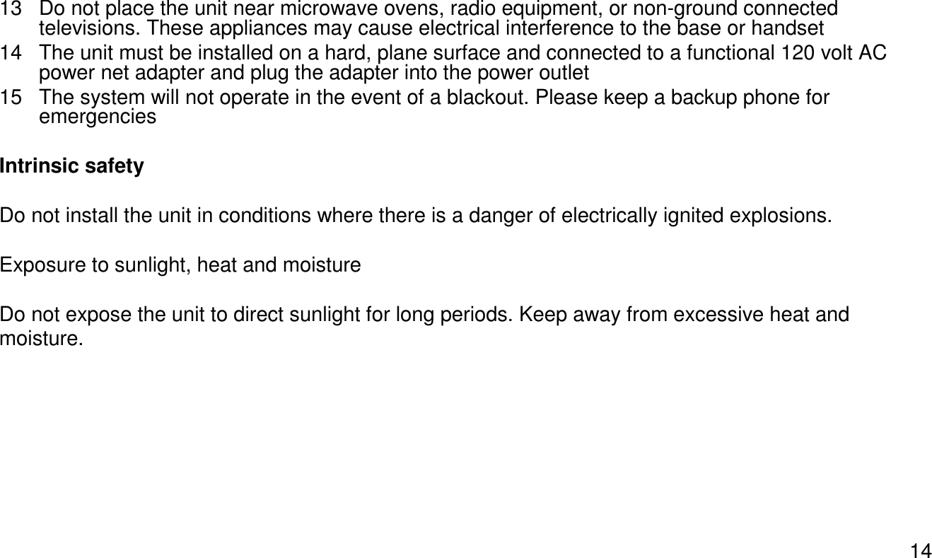 1413 Do not place the unit near microwave ovens, radio equipment, or non-ground connected televisions. These appliances may cause electrical interference to the base or handset14 The unit must be installed on a hard, plane surface and connected to a functional 120 volt AC power net adapter and plug the adapter into the power outlet15 The system will not operate in the event of a blackout. Please keep a backup phone for emergenciesIntrinsic safetyDo not install the unit in conditions where there is a danger of electrically ignited explosions.Exposure to sunlight, heat and moistureDo not expose the unit to direct sunlight for long periods. Keep away from excessive heat and moisture.