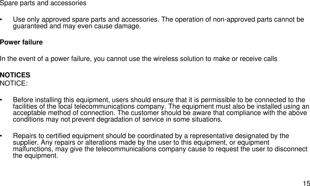 15Spare parts and accessories• Use only approved spare parts and accessories. The operation of non-approved parts cannot be guaranteed and may even cause damage. Power failureIn the event of a power failure, you cannot use the wireless solution to make or receive callsNOTICESNOTICE: • Before installing this equipment, users should ensure that it is permissible to be connected to the facilities of the local telecommunications company. The equipment must also be installed using an acceptable method of connection. The customer should be aware that compliance with the above conditions may not prevent degradation of service in some situations.• Repairs to certified equipment should be coordinated by a representative designated by the supplier. Any repairs or alterations made by the user to this equipment, or equipment malfunctions, may give the telecommunications company cause to request the user to disconnect the equipment.